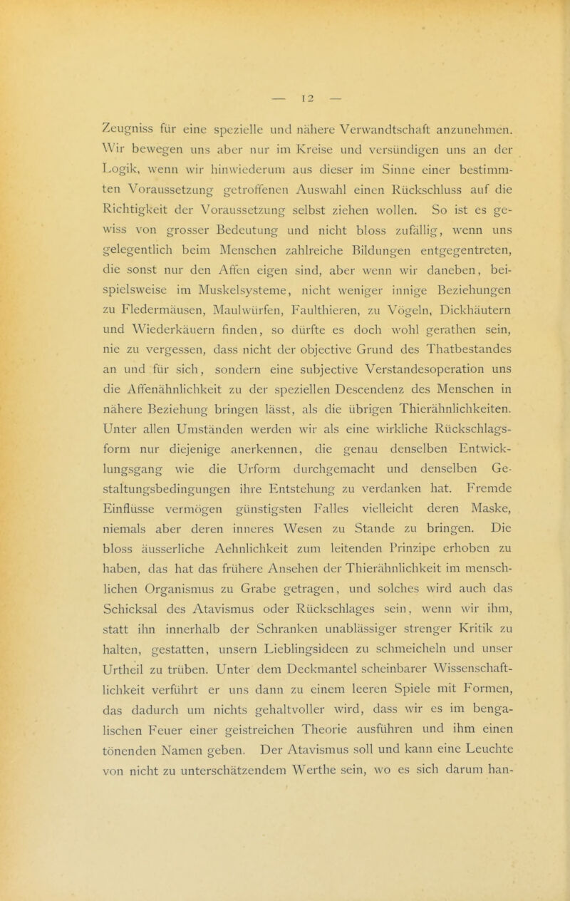 Zeugniss für eine spezielle und nähere Verwandtschaft anzunehmen. Wir bewegen uns aber nur im Kreise und versündigen uns an der Logik, wenn wir hinwiederum aus dieser im Sinne einer bestimm- ten Voraussetzung getroffenen Auswahl einen Rückschluss auf die Richtigkeit der Voraussetzung selbst ziehen wollen. So ist es ge- wiss von grosser Bedeutung und nicht bloss zufällig, wenn uns gelegentlich beim Menschen zahlreiche Bildungen entgegentreten, die sonst nur den Affen eigen sind, aber wenn wir daneben, bei- spielsweise im Muskelsysteme, nicht weniger innige Beziehungen zu Fledermäusen, Maulwürfen, Faulthieren, zu Vögeln, Dickhäutern und Wiederkäuern finden, so dürfte es doch wohl gerathen sein, nie zu vergessen, dass nicht der objective Grund des Thatbestandes an und für sich, sondern eine subjective Verstandesoperation uns die Afifenähnlichkeit zu der speziellen Descendenz des Menschen in nähere Beziehung bringen lässt, als die übrigen Thierähnlichkeiten. Unter allen Umständen werden wir als eine wirkliche Rückschlags- form nur diejenige anerkennen, die genau denselben Entwick- lungsgang wie die Urform durchgemacht und denselben Ge- staltungsbedingungen ihre Entstehung zu verdanken hat. Fremde Einflüsse vermögen günstigsten Falles vielleicht deren Maske, niemals aber deren inneres Wesen zu Stande zu bringen. Die bloss äusserliche Aehnlichkeit zum leitenden Frinzipe erhoben zu haben, das hat das frühere Ansehen der Thierähnlichkeit im mensch- lichen Organismus zu Grabe getragen, und solches wird auch das Schicksal des Atavismus oder Rückschlages sein, wenn wir ihm, statt ihn innerhalb der Schranken unablässiger strenger Kritik zu halten, gestatten, unsern Lieblingsideen zu schmeicheln und unser Urtheil zu trüben. Unter dem Deckmantel scheinbarer Wissenschaft- lichkeit verführt er uns dann zu einem leeren Spiele mit Formen, das dadurch um nichts gehaltvoller wird, dass wir es im benga- lischen Feuer einer geistreichen Theorie ausführen und ihm einen tönenden Namen geben. Der Atavismus soll und kann eine Leuchte von nicht zu unterschätzendem Werthe sein, wo es sich darum han-