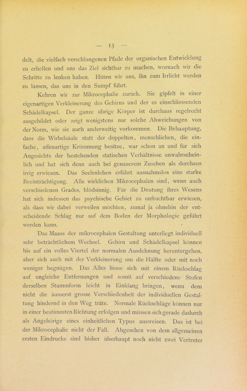 t — 13 — delt, die vielfach verschlungenen Pfade der organischen Entwicklung zu erhellen und uns das Ziel sichtbar zu machen, wornach wir die Schritte zu lenken haben. Hüten wir uns, ihn zum Irrlicht werden zu lassen, das uns in den Sumpf führt. Kehren wir zur Mikrocephalie zurück. Sie gipfelt in einer eigenartigen Verkleinerung des Gehirns und der es einschliessenden Schädelkapsel. Der ganze übrige Körper ist durchaus regelrecht ausgebildet oder zeigt wenigstens nur solche Abweichungen von der Norm, wie sie auch anderweitig vorkommen. Die Behauptung, dass die Wirbelsäule statt der doppelten, menschlichen, die ein- fache, affenartige Krümmung besitze, war schon an und für sich Angesichts der bestehenden statischen Verhältnisse unwahrschein- lich und hat sich denn auch bei genauerem Zusehen als durchaus irrie erwiesen. Das Seelenleben erfährt ausnahmslos eine starke Beeinträchtigung. Alle wirklichen Mikrocephalen sind, wenn auch verschiedenen Grades, blödsinnig. Für die Deutung ihres Wesens hat sich indessen das psychische Gebiet zu unfruchtbar erwiesen, als dass wir dabei verweilen möchten, zumal ja ohnehin der ent- scheidende Schlag nur auf dem Boden der Morphologie geführt werden kann. Das Maass der mikrocephalen Gestaltung unterliegt individuell sehr beträchtlichem Wechsel. Gehirn und Schädelkapsel können bis auf ein volles Viertel der normalen Ausdehnung heruntergehen, aber sich auch mit der Verkleinerung um die Hälfte oder mit noch weniger begnügen. Das Alles Hesse sich mit einem Rückschlag auf ungleiche Entfernungen und somit auf verschiedene Stufen derselben Stammform leicht in Einklang bringen, wenn dem nicht die äusserst grosse Verschiedenheit der individuellen Gestal- tung hindernd in den Weg träte. Normale Rückschläge können nur in einer bestimmten Richtung erfolgen und müssen sich gerade dadurch als Angehörige eines einheithchen Typus ausweisen. Das ist bei der Mikrocephalie nicht der Fall. Abgesehen von dem allgemeinen ersten Eindrucke sind bisher überhaupt noch nicht zwei Vertreter