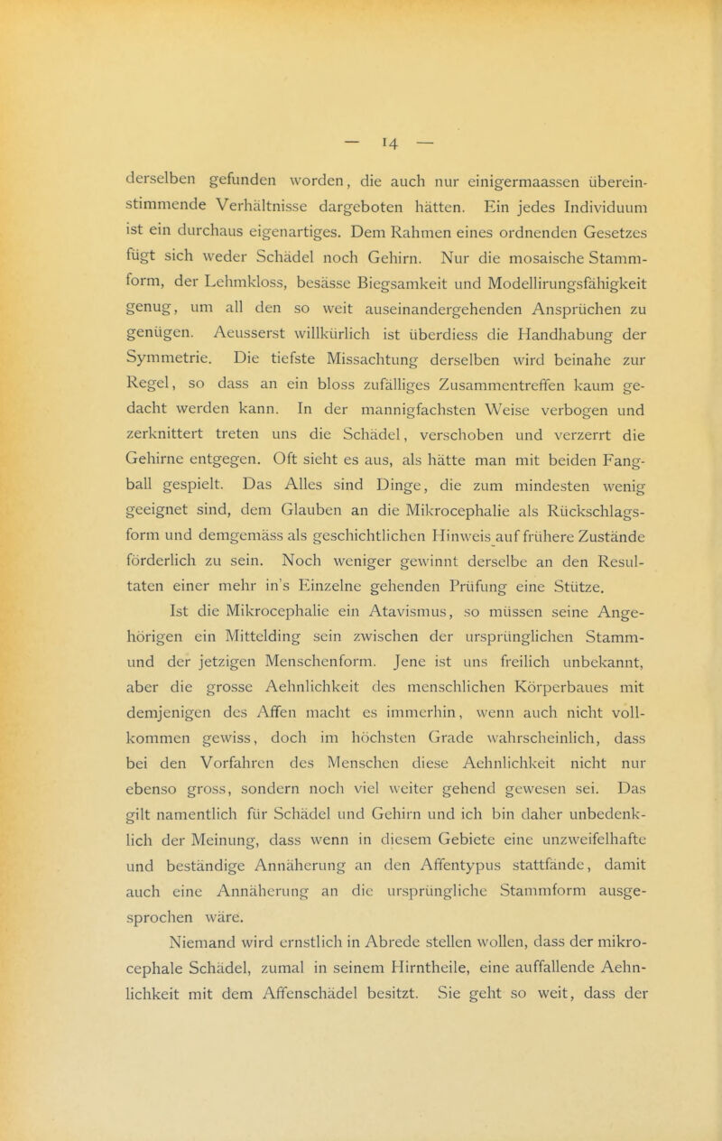 derselben gefunden worden, die auch nur einigermaassen überein- stimmende Verhältnisse dargeboten hätten. Ein jedes Individuum ist ein durchaus eigenartiges. Dem Rahmen eines ordnenden Gesetzes fügt sich weder Schädel noch Gehirn. Nur die mosaische Stamm- form, der Lehmkloss, besässe Biegsamkeit und Modellirungsfähigkeit genug, um all den so weit auseinandergehenden Ansprüchen zu genügen. Aeusserst willkürlich ist überdiess die Handhabung der Symmetrie. Die tiefste Missachtung derselben wird beinahe zur Regel, so dass an ein bloss zufälliges Zusammentreffen kaum ge- dacht werden kann. In der mannigfachsten Weise verbogen und zerknittert treten uns die Schädel, verschoben und verzerrt die Gehirne entgegen. Oft sieht es aus, als hätte man mit beiden Fang- ball gespielt. Das Alles sind Dinge, die zum mindesten wenig geeignet sind, dem Glauben an die Mikrocephalie als Rückschlags- form und demgemäss als geschichtlichen Hinweis auf frühere Zustände förderlich zu sein. Noch weniger gewinnt derselbe an den Resul- taten einer mehr in's Einzelne gehenden Prüfung eine Stütze. Ist die Mikrocephalie ein Atavismus, so müssen seine Ange- hörigen ein Mittelding sein zwischen der ursprünglichen Stamm- und der jetzigen Menschenform. Jene ist uns freilich unbekannt, aber die grosse Aehnlichkeit des menschlichen Körperbaues mit demjenigen des Affen macht es immerhin, wenn auch nicht voll- kommen gewiss, doch im höchsten Grade wahrscheinlich, dass bei den Vorfahren des Menschen diese Aehnlichkeit nicht nur ebenso gross, sondern noch viel weiter gehend gewesen sei. Das gilt namentlich für Schädel und Gehirn und ich bin daher unbedenk- lich der Meinung, dass wenn in diesem Gebiete eine unzweifelhafte und beständige Annäherung an den Affentypus stattfände, damit auch eine Annäherung an die ursprüngliche Stammform ausge- sprochen wäre. Niemand wird ernstlich in Abrede stellen wollen, dass der mikro- cephale Schädel, zumal in seinem Hirntheile, eine auffallende Aehn- Hchkeit mit dem Affenschädel besitzt. Sie geht so weit, dass der