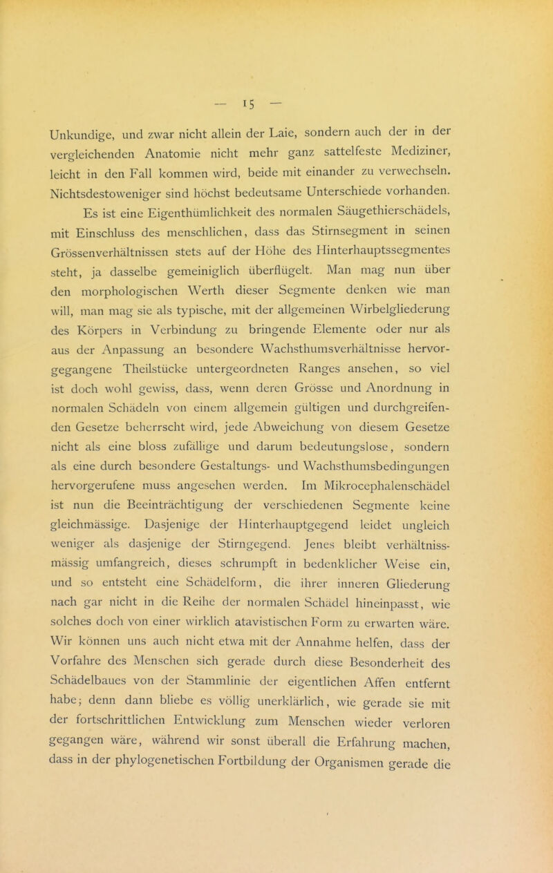 Unkundige, und zwar nicht allein der Laie, sondern auch der in der vergleichenden Anatomie nicht mehr ganz sattelfeste Mediziner, leicht in den Fall kommen wird, beide mit einander zu verwechseln. Nichtsdestoweniger sind höchst bedeutsame Unterschiede vorhanden. Es ist eine Eigenthümlichkeit des normalen Säugethierschädels, mit Einschluss des menschlichen, dass das Stirnsegment in seinen Grössenverhältnissen stets auf der Höhe des Hinterhauptssegmentes steht, ja dasselbe gemeiniglich überflügelt. Man mag nun über den morphologischen Werth dieser Segmente denken wie man will, man mag sie als typische, mit der allgemeinen Wirbelgliederung des Körpers in Verbindung zu bringende Elemente oder nur als aus der Anpassung an besondere Wachsthumsverhältnisse hervor- gegangene Theilstücke untergeordneten Ranges ansehen, so viel ist doch wohl gewiss, dass, wenn deren Grösse und Anordnung in normalen Schädeln von einem allgemein gültigen und durchgreifen- den Gesetze beherrscht wird, jede Abweichung von diesem Gesetze nicht als eine bloss zufällige und darum bedeutungslose, sondern als eine durch besondere Gestaltungs- und Wachsthumsbedingungen hervorgerufene muss angesehen werden. Im Mikrocephalenschädel ist nun die Beeinträchtigung der verschiedenen Segmente keine gleichmässige. Dasjenige der Hinterhauptgegend leidet ungleich weniger als dasjenige der Stirngegend. Jenes bleibt verhältniss- mässig umfangreich, dieses schrumpft in bedenklicher Weise ein, und so entsteht eine Schädelform, die ihrer inneren Gliederung nach gar nicht in die Reihe der normalen Schädel hineinpasst, wie solches doch von einer wirklich atavistischen Form zu erwarten wäre. Wir können uns auch nicht etwa mit der Annahme helfen, dass der Vorfahre des Menschen sich gerade durch diese Besonderheit des Schädelbaues von der Stammlinie der eigentlichen Affen entfernt habe; denn dann bliebe es völlig unerklärlich, wie gerade sie mit der fortschrittlichen Entwicklung zum Menschen wieder verloren gegangen wäre, während wir sonst überall die Erfahrung machen, dass in der phylogenetischen Fortbildung der Organismen gerade die