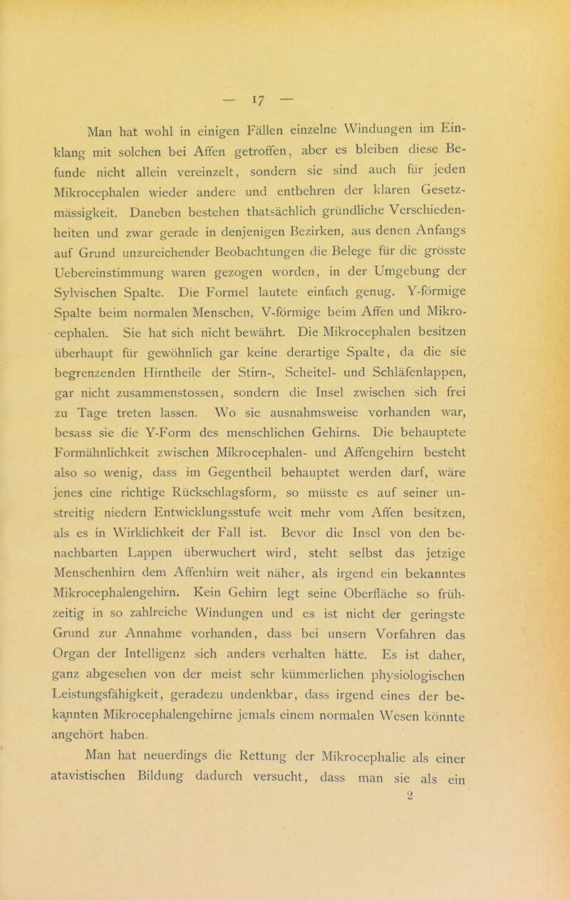 Man hat wohl in einigen Fällen einzelne Windungen im Ein- klang mit solchen bei Affen getroffen, aber es bleiben diese Be- funde nicht allein vereinzelt, sondern sie sind auch für jeden Mikrocephalen wieder andere und entbehren der klaren Gesetz- mässigkeit. Daneben bestehen thatsächlich gründHche Verschieden- heiten und zwar gerade in denjenigen Bezirken, aus denen Anfangs auf Grund unzureichender Beobachtungen die Belege für die grösste Uebereinstimmung waren gezogen worden, in der Umgebung der Sylvischen Spalte. Die Formel lautete einfach genug. Y-förmige Spalte beim normalen Menschen, V-förmige beim Affen und Mikro- cephalen. Sie hat sich nicht bewährt. Die Mikrocephalen besitzen überhaupt für gewöhnlich gar keine derartige Spalte, da die sie begrenzenden Hirntheile der Stirn-, Scheitel- und Schläfenlappen, gar nicht zusammenstossen, sondern die Insel zwischen sich frei zu Tage treten lassen. Wo sie ausnahmsweise vorhanden war, besass sie die Y-Form des menschlichen Gehirns. Die behauptete Formähnlichkeit zwischen Mikrocephalen- und Affengehirn besteht also so wenig, dass im Gegentheil behauptet werden darf, wäre jenes eine richtige Rückschlagsform, so müsste es auf seiner un- streitig niedern Entwicklungsstufe weit mehr vom Affen besitzen, als es in W^irklichkeit der Fall ist. Bevor die Insel von den be- nachbarten Lappen überwuchert wird, steht selbst das jetzige Menschenhirn dem Affenhirn weit näher, als irgend ein bekanntes Mikrocephalengehirn. Kein Gehirn legt seine Oberfläche so früh- zeitig in so zahlreiche Windungen und es ist nicht der gering-ste Grund zur Annahme vorhanden, dass bei unsern Vorfahren das Organ der Intelligenz sich anders verhalten hätte. Es ist daher, ganz abgesehen von der meist sehr kümmerlichen physiologischen Leistungsfähigkeit, geradezu undenkbar, dass irgend eines der be- kannten Mikrocephalengehirne jemals einem normalen Wesen könnte angehört haben. Man hat neuerdings die Rettung der Mikrocephalie als einer atavistischen Bildung dadurch versucht, dass man sie als ein 2