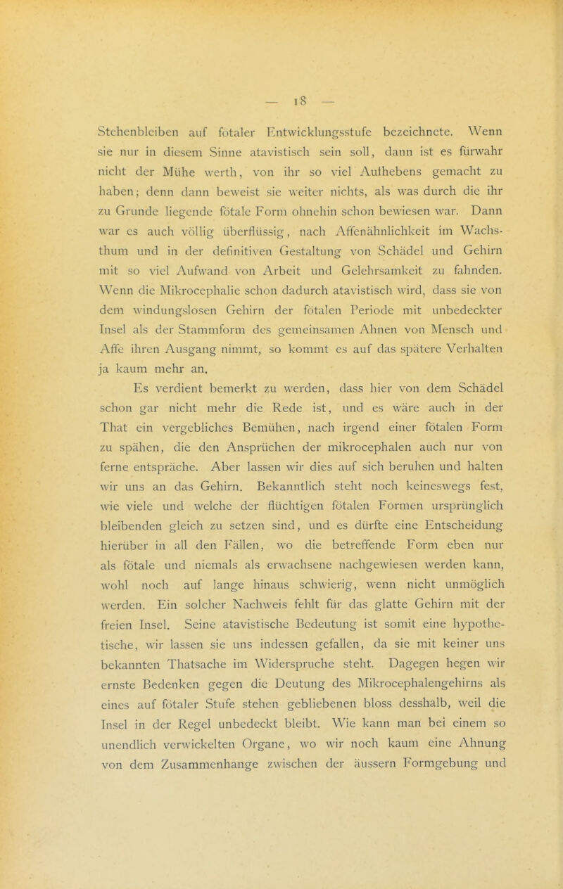 Stehenbleiben auf fötaler Entwicklungsstufe bezeichnete. Wenn sie nur in diesem Sinne atavistisch sein soll, dann ist es fürwahr nicht der Mühe werth, von ihr so viel Authebens gemacht zu haben; denn dann beweist sie weiter nichts, als was durch die ihr zu Grunde liegende fötale Form ohnehin schon bewiesen war. Dann war es auch völlig überflüssig, nach Affenähnlichkeit im Wachs- thum und in der definitiven Gestaltung von Schädel und Gehirn mit so viel Aufwand von Arbeit und Gelehrsamkeit zu fahnden. Wenn die Mikrocephalie schon dadurch atavistisch wird, dass sie von dem windungslosen Gehirn der fötalen Periode mit unbedeckter Insel als der Stammform des gemeinsamen Ahnen von Mensch und Affe ihren Ausgang nimmt, so kommt es auf das spätere Verhalten ja kaum mehr an. Es verdient bemerkt zu werden, dass hier von dem Schädel schon gar nicht mehr die Rede ist, und es wäre auch in der That ein vergebliches Bemühen, nach irgend einer fötalen Form zu spähen, die den Ansprüchen der mikrocephalen auch nur von ferne entspräche. Aber lassen wir dies auf sich beruhen und halten wir uns an das Gehirn. Bekanntlich steht noch keineswegs fest, wie viele und welche der flüchtigen fötalen Formen ursprünglich bleibenden gleich zu setzen sind, und es dürfte eine Entscheidung hierüber in all den Fällen, wo die betreffende Form eben nur als fötale und niemals als erwachsene nachgewiesen werden kann, wohl noch auf lange hinaus schwierig, wenn nicht unmöglich werden. Ein solcher Nachweis fehlt für das glatte Gehirn mit der freien Insel. Seine atavistische Bedeutung ist somit eine hypothe- tische, wir lassen sie uns indessen gefallen, da sie mit keiner uns bekannten Thatsache im Widerspruche steht. Dagegen hegen wir ernste Bedenken gegen die Deutung des Mikrocephalengehirns als eines auf fötaler Stufe stehen gebliebenen bloss desshalb, weil die Insel in der Regel unbedeckt bleibt. Wie kann man bei einem so unendlich verwickelten Organe, wo wir noch kaum eine Ahnung von dem Zusammenhange zwischen der äussern Formgebung und