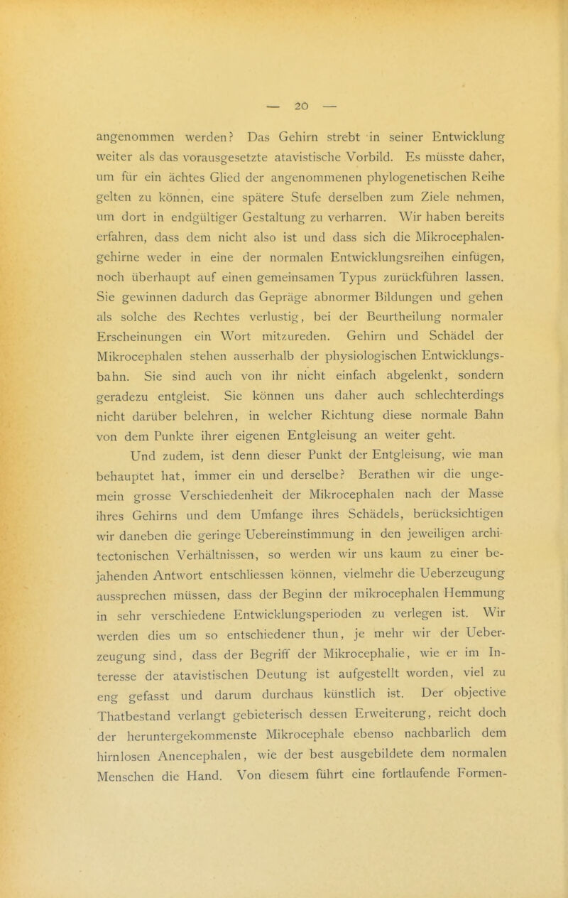 angenommen werden? Das Gehirn strebt in seiner Entwicklung weiter als das vorausgesetzte atavistische Vorbild. Es müsste daher, um für ein achtes Glied der angenommenen phylogenetischen Reihe gelten zu können, eine spätere Stufe derselben zum Ziele nehmen, um dort in endgültiger Gestaltung zu verharren. Wir haben bereits erfahren, dass dem nicht also ist und dass sich die Mikrocephalen- gehirne weder in eine der normalen Entwicklungsreihen einfügen, noch überhaupt auf einen gemeinsamen Typus zurückführen lassen. Sie gewinnen dadurch das Gepräge abnormer Bildungen und gehen als solche des Rechtes verlustig, bei der Beurtheilung normaler Erscheinungen ein Wort mitzureden. Gehirn und Schädel der Mikrocephalen stehen ausserhalb der physiologischen Entwicklungs- bahn. Sie sind auch von ihr nicht einfach abgelenkt, sondern geradezu entgleist. Sie können uns daher auch schlechterdings nicht darüber belehren, in welcher Richtung diese normale Bahn von dem Punkte ihrer eigenen Entgleisung an weiter geht. Und zudem, ist denn dieser Punkt der Entgleisung, wie man behauptet hat, immer ein und derselbe? Berathen wir die unge- mein grosse Verschiedenheit der Mikrocephalen nach der Masse ihres Gehirns und dem Umfange ihres Schädels, berücksichtigen wir daneben die geringe Uebereinstimmung in den jeweiligen archi- tectonischen Verhältnissen, so werden wir uns kaum zu einer be- jahenden Antwort entschliessen können, vielmehr die Ueberzeugung aussprechen müssen, dass der Beginn der mikrocephalen Hemmung in sehr verschiedene Entwicklungsperioden zu verlegen ist. Wir werden dies um so entschiedener thun, je mehr wir der Ueber- zeugung sind, dass der Begriff der Mikrocephahe, wie er im In- teresse der atavistischen Deutung ist aufgestellt worden, viel zu eng gefasst und darum durchaus künstlich ist. Der objective Thatbestand verlangt gebieterisch dessen Erweiterung, reicht doch der heruntergekommenste Mikrocephale ebenso nachbarlich dem hirnlosen Anencephalen, wie der best ausgebildete dem normalen Menschen die Hand. Von diesem führt eine fortlaufende Formen-