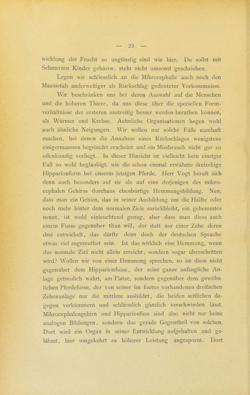 Wicklung der Frucht so ungünstig sind wie hier. Du sollst mit Schmerzen Kinder gebären, steht nicht umsonst geschrieben. Legen wir schliesslich an die Mikrocephalie auch noch den Maassstab anderweitiger als Rückschlag gedeuteter Vorkommnisse. Wir beschränken uns bei deren Auswahl auf die Menschen und die höheren Thiere, da uns diese über die speciellen Form- verhältnisse der ersteren unstreitig besser werden berathen können, als Würmer und Krebse. Aehnliche Organisationen hegen wohl auch ähnliche Neigungen. Wir wollen nur solche Fälle namhaft machen, bei denen die Annahme eines Rückschlages wenigstens einigermaassen begründet erscheint und ein Missbrauch nicht gar zu offenkundig vorliegt. In dieser Hinsicht ist vielleicht kein einziger Fall so wohl beglaubigt, wie die schon einmal erwähnte dreizehige Hipparionform bei unserm jetzigen Pferde. Herr Vogt beruft sich denn auch besonders auf sie als auf eine derjenigen des mikro- cephalen Gehirns durchaus ebenbürtige Hemmungsbildung. Nun, dass man ein Gehirn, das in seiner Ausbildung um die Hälfte oder noch mehr hinter dem normalen Ziele zurückbleibt, ein gehemmtes nennt, ist wohl einleuchtend genug, aber dass man diess auch einem Fusse gegenüber thun will, der statt nur einer Zehe deren drei entwickelt, das dürfte denn doch der deutschen Sprache etwas viel zugemuthet sein. Ist das wirklich eine Hemmung, wenn das normale Ziel nicht allein erreicht, sondern sogar überschritten wird.r* Wollen wir von einer Hemmung sprechen, so ist diess nicht gegenüber dem Hipparionfusse, der seine ganze anfängliche An- lage getreulich wahrt, am Platze, sondern gegenüber dem gewöhn- lichen Pferdefusse, der von seiner im foetus vorhandenen dreifachen Zehenanlage nur die mittlere ausbildet, die beiden seitlichen da- gegen verkümmern und schliesslich gänzlich verschwinden lässt. Mikrocephalengehirn und Hipparionfuss sind also nicht nur keine analogen Bildungen, sondern das gerade Gegentheil von solchen. Dort wird ein Organ in seiner Entwicklung aufgehalten und ge- lähmt, hier umgekehrt zu höherer Leistung angespornt. Dort