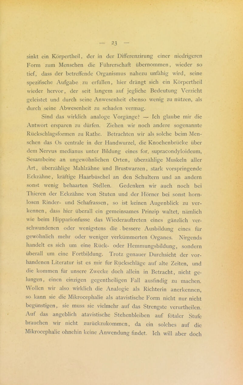 sinkt ein Körpertheil, der in der Differenzirung einer niedrigeren Form zum Menschen die Führerschaft übernommen, wieder so tief, dass der betreffende Organismus nahezu unfähig wird, seine spezifische Aufgabe zu erfüllen, hier drängt sich ein Körpertheil wieder hervor, der seit langem auf jegliche Bedeutung Verzicht geleistet und durch seine Anwesenheit ebenso wenig zu nützen, als durch seine Abwesenheit zu schaden vermag. Sind das w^irklich analoge Vorgänger — Ich glaube mir die Antwort ersparen zu dürfen. Ziehen wir noch andere sogenannte Rückschlagsformen zu Rathe. Betrachten wir als solche beim Men- schen das Üs centrale in der Handwurzel, die Knochenbrücke über dem Nervus medianus unter Bildung eines for. supracondyloideum, Sesambeine an ungewöhnhchen Orten, überzählige Muskeln aller Art, überzählige Mahlzähne und Brustwarzen, stark vorspringende Eckzähne, kräftige Haarbüschel an den Schultern und an andern sonst wenig behaarten Stellen. Gedenken wir auch noch bei Thieren der Eckzähne von Stuten und der Hörner bei sonst horn- losen Rinder- und Schafrassen, so ist keinen Augenblick zu ver- kennen, dass hier überall ein gemeinsames Prinzip waltet, nämhch wie beim Hipparionfusse das Wiederauftreten eines gänzHch ver- schwundenen oder wenigstens die . bessere Ausbildung eines für gewöhnlich mehr oder weniger verkümmerten Organes. Nirgends handelt es sich um eine Rück- oder Hemmungsbildung, sondern überall um eine Fortbildung. Trotz genauer Durchsicht der vor- handenen Literatur ist es mir für Rückschläge auf alte Zeiten, und die kommen für unsere Zwecke doch allein in Betracht, nicht o-p- lungen, einen einzigen gegentheiligen Fall ausfindig zu machen. Wollen wir also wirklich die Analogie als Richterin anerkennen, so kann sie die Mikrocephalie als atavistische Form nicht nur nicht begünstigen, sie muss sie vielmehr auf das Strengste verurtheilen. Auf das angeblich atavistische Stehenbleiben auf fötaler Stufe brauchen wir nicht zurückzukommen, da ein solches auf die Mikrocephalie ohnehin keine Anwendung findet. Ich will aber doch