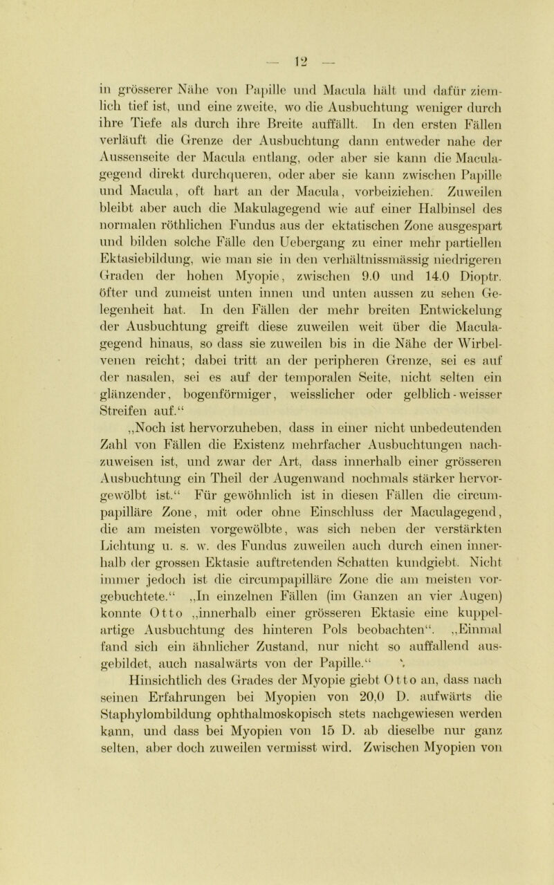 in grösserer Nähe von Papille und Macula hält und dafür ziem- lich tief ist, und eine zweite, wo die Ausbuchtung weniger durch ihre Tiefe als durch ihre Breite auffällt. In den ersten Fällen verläuft die Grenze der Ausbuchtung dann entweder nahe der Aussenseite der Macula entlang, oder aber sie kann die Macula- gegend direkt durchqueren, oder aber sie kann zwischen Papille und Macula, oft hart an der Macula, vorbeiziehen. Zuweilen bleibt aber auch die Makulagegend wie auf einer Halbinsel des normalen röthlichen Fundus aus der ektatischen Zone ausgespart und bilden solche Fälle den Uebergang zu einer mehr partiellen Ektasiebildung, wie man sie in den verhältnissmässig niedrigeren Graden der hohen Myopie, zwischen 9.0 und 14.0 Dioptr. öfter und zumeist unten innen und unten aussen zu sehen Ge- legenheit hat. In den Fällen der mehr breiten Entwickelung der Ausbuchtung greift diese zuweilen weit über die Macula- gegend hinaus, so dass sie zuweilen bis in die Nähe der Wirbel- venen reicht; dabei tritt an der peripheren Grenze, sei es auf der nasalen, sei es auf der temporalen Seite, nicht selten ein glänzender, bogenförmiger, weisslicher oder gelblich - weisser Streifen auf.“ „Noch ist hervorzuheben, dass in einer nicht unbedeutenden Zahl von Fällen die Existenz mehrfacher Ausbuchtungen nach- zuweisen ist, und zwar der Art, dass innerhalb einer grösseren Ausbuchtung ein Theil der Augenwand nochmals stärker hervor- gewölbt ist.“ Für gewöhnlich ist in diesen Fällen die circum- papilläre Zone, mit oder ohne Einschluss der Maculagegend, die am meisten vorgewölbte, was sich neben der verstärkten Lichtung u. s. w. des Fundus zuweilen auch durch einen inner- halb der grossen Ektasie auftretenden Schatten kundgiebt. Nicht immer jedoch ist die circumpapilläre Zone die am meisten vor- gebuchtete.“ ,,In einzelnen Fällen (im Ganzen an vier Augen) konnte Otto „innerhalb einer grösseren Ektasie eine kuppel- artige Ausbuchtung des hinteren Pols beobachten“. „Einmal fand sich ein ähnlicher Zustand, nur nicht so auffallend aus- gebildet, auch nasalwärts von der Papille.“ Hinsichtlich des Grades der Myopie giebt Otto an, dass nach seinen Erfahrungen bei Myopien von 20,0 D. aufwärts die Staphylombildung ophthalmoskopisch stets nachgewiesen werden kann, und dass bei Myopien von 15 D. ab dieselbe nur ganz selten, aber doch zuweilen vermisst wird. Zwischen Myopien von