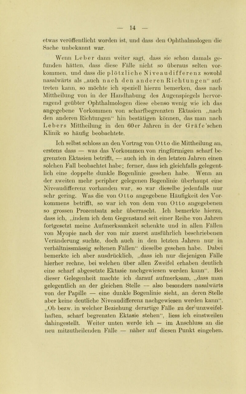 etwas veröffentlicht worden ist, und dass den Ophthalmologen die Sache unbekannt war. Wenn Leber dann weiter sagt, dass sie schon damals ge- funden hätten, dass diese Fälle nicht so überaus selten Vor- kommen, und dass die plötzliche Niveaudifferenz sowohl nasalwärts als „auch nach den and eren Richtungen“ auf- treten kann, so möchte ich speziell hierzu bemerken, dass nach Mittheilung von in der Handhabung des Augenspiegels hervor- ragend geübter Ophthalmologen diese ebenso wenig wie ich das angegebene Vorkommen von scharf begrenzten Ektasien „nach den anderen Richtungen“ hin bestätigen können, das man nach Lebers Mittheilung in den 60er Jahren in der Gräfe'sehen Klinik so häufig beobachtete. Ich selbst schloss an den Vortrag von Otto die Mittheilung an, erstens dass — was das Vorkommen von ringförmigen scharf be- grenzten Ektasien betrifft, — auch ich in den letzten Jahren einen solchen Fall beobachtet habe; ferner, dass ich gleichfalls gelegent- lich eine doppelte dunkle Bogenlinie gesehen habe. Wenn an der zweiten mehr peripher gelegenen Bogenlinie überhaupt eine Niveaudifferenz vorhanden war, so war dieselbe jedenfalls nur sehr gering. Was die von Otto angegebene Häufigkeit des Vor- kommens betrifft, so war ich von dem von Otto angegebenen so grossen Prozentsatz sehr überrascht. Ich bemerkte hierzu, dass ich, „indem ich dem Gegenstand seit einer Reihe von Jahren fortgesetzt meine Aufmerksamkeit schenkte und in allen Fällen von Myopie nach der von mir zuerst ausführlich beschriebenen Veränderung suchte, doch auch in den letzten Jahren nur in verhältnissmässig seltenen Fällen“ dieselbe gesehen habe. Dabei bemerkte ich aber ausdrücklich, „dass ich nur diejenigen Fälle hierher rechne, bei welchen über allen Zweifel erhaben deutlich eine scharf abgesetzte Ektasie nachgewiesen werden kann“. Bei dieser Gelegenheit machte ich darauf aufmerksam, „dass man gelegentlich an der gleichen Stelle — also besonders nasalwärts von der Papille — eine dunkle Bogenlinie sieht, an deren Stelle aber keine deutliche Niveaudifferenz nachgewiesen werden kann“. „Ob bezw. in welcher Beziehung derartige Fälle zu der-unzweifel- haften, scharf begrenzten Ektasie stehen“, liess ich einstweilen dahingestellt. Weiter unten werde ich — im Anschluss an die neu mitzutheilenden Fälle — näher auf diesen Punkt eingehen.