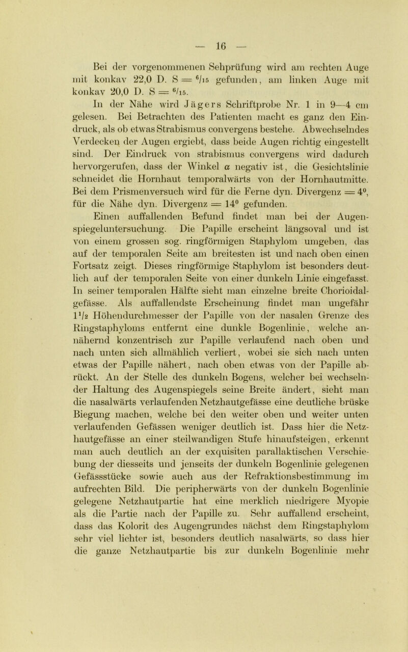 Bei der vorgenommenen Sehprüfung wird am rechten Auge mit konkav 22,0 D. S — c/i5 gefunden, am linken Auge mit konkav 20,0 D. S = 6/is. In der Nähe wird Jägers Schriftprobe Nr. 1 in 9—4 cm gelesen. Bei Betrachten des Patienten macht es ganz den Ein- druck, als ob etwas Strabismus convergens bestehe. Abwechselndes Verdecken der Augen ergiebt, dass beide Augen richtig eingestellt sind. Der Eindruck von strabismus convergens wird dadurch hervorgerufen, dass der Winkel a negativ ist, die Gesichtslinie schneidet die Hornhaut temporalwärts von der Hornhautmitte. Bei dem Prismenversuch wird für die Ferne dyn. Divergenz = 4°, für die Nähe dyn. Divergenz = 14° gefunden. Einen auffallenden Befund findet man bei der Augen- spiegeluntersuchung. Die Papille erscheint längsoval und ist von einem grossen sog. ringförmigen Staphylom umgeben, das auf der temporalen Seite am breitesten ist und nach oben einen Fortsatz zeigt. Dieses ringförmige Staphylom ist besonders deut- lich auf der temporalen Seite von einer dunkeln Linie eingefasst. In seiner temporalen Hälfte sieht man einzelne breite Chorioidal- gefässe. Als auffallendste Erscheinung findet man ungefähr lxl2 Höhendurchmesser der Papille von der nasalen Grenze des Ringstaphyloms entfernt eine dunkle Bogenlinie, welche an- nähernd konzentrisch zur Papille verlaufend nach oben und nach unten sich allmählich verliert, wobei sie sich nach unten etwas der Papille nähert, nach oben etwas von der Papille ab- rückt. An der Stelle des dunkeln Bogens, welcher bei wechseln- der Haltung des Augenspiegels seine Breite ändert, sieht man die nasalwärts verlaufenden Netzhautgefässe eine deutliche brüske Biegung machen, welche bei den weiter oben und weiter unten verlaufenden Gefässen weniger deutlich ist. Dass hier die Netz- hautgefässe an einer steil wandigen Stufe hinauf steigen, erkennt man auch deutlich an der exquisiten parallaktischen Verschie- bung der diesseits und jenseits der dunkeln Bogenlinie gelegenen Gefässstücke sowie auch aus der Refraktionsbestimmung im aufrechten Bild. Die peripherwärts von der dunkeln Bogenlinie gelegene Netzhautpartie hat eine merklich niedrigere Myopie als die Partie nach der Papille zu. Sehr auffallend erscheint, dass das Kolorit des Augengrundes nächst dem Ringstaphylom sehr viel lichter ist, besonders deutlich nasalwärts, so dass hier die ganze Netzhautpartie bis zur dunkeln Bogenlinie mehr