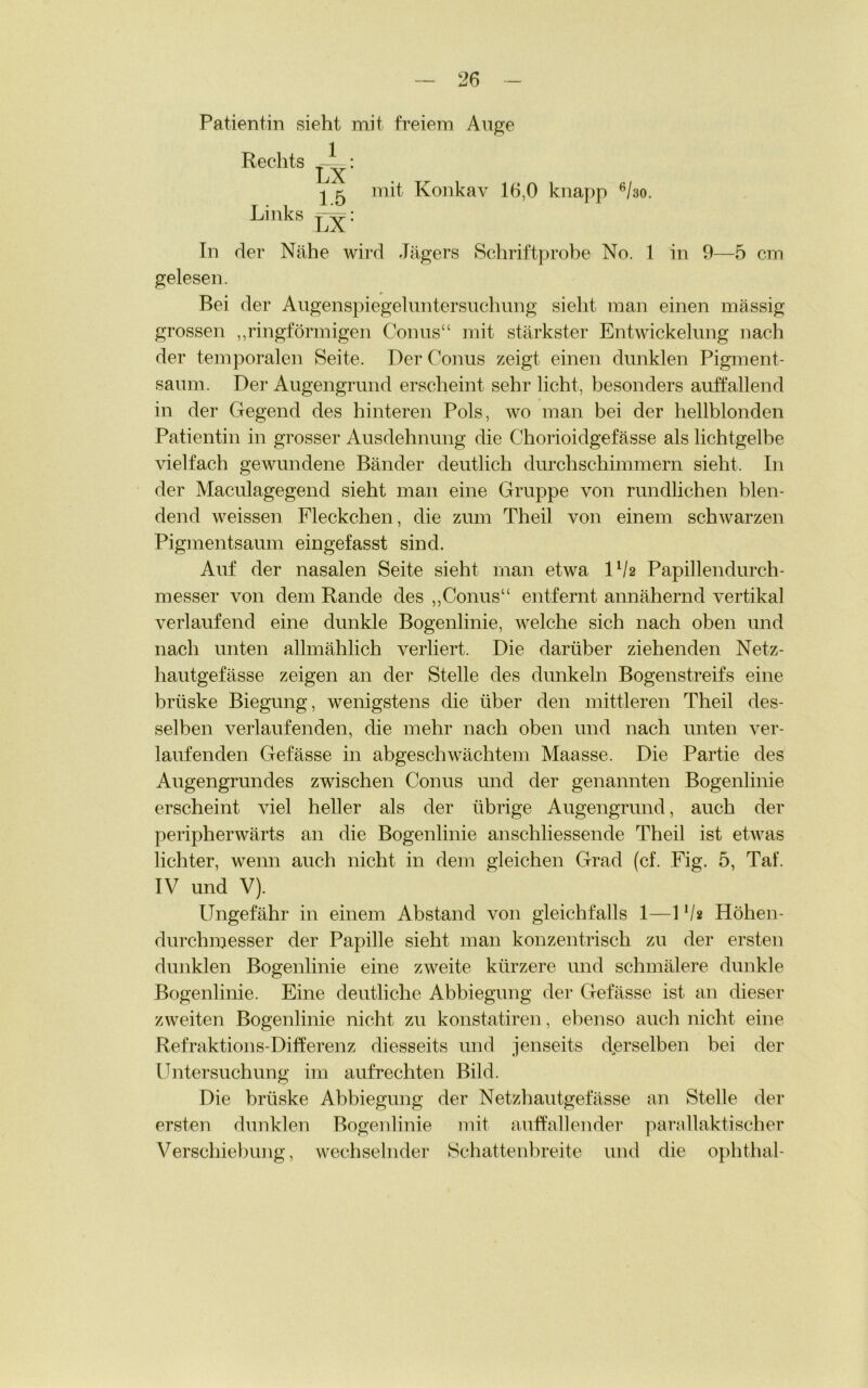 Patientin sieht mit freiem Auge Rechts 1 5 mit Konkav 16,0 knapp 6/30. Links In der Nähe wird Jägers Schriftprobe No. 1 in 9—5 cm gelesen. Bei der Augenspiegeluntersuchung sieht man einen massig grossen ,,ringförmigen Conus“ mit stärkster Entwickelung nach der temporalen Seite. Der Conus zeigt einen dunklen Pigment- saum. Der Augengrund erscheint sehr licht, besonders auffallend in der Gegend des hinteren Pols, wo man bei der hellblonden Patientin in grosser Ausdehnung die Chorioidgefässe als lichtgelbe vielfach gewundene Bänder deutlich durchschimmern sieht. In der Maculagegend sieht man eine Gruppe von rundlichen blen- dend weissen Fleckchen, die zum Theil von einem schwarzen Pigmentsaum eingefasst sind. Auf der nasalen Seite sieht man etwa ll/2 Papillendurch- messer von dem Rande des „Conus“ entfernt annähernd vertikal verlaufend eine dunkle Bogenlinie, welche sich nach oben und nach unten allmählich verliert. Die darüber ziehenden Netz- hautgefässe zeigen an der Stelle des dunkeln Bogenstreifs eine brüske Biegung, wenigstens die über den mittleren Theil des- selben verlaufenden, die mehr nach oben und nach unten ver- laufenden Gefässe in abgeschwächtem Maasse. Die Partie des Augengrundes zwischen Conus und der genannten Bogenlinie erscheint viel heller als der übrige Augengrund, auch der peripherwärts an die Bogenlinie anschliessende Theil ist etwas lichter, wenn auch nicht in dem gleichen Grad (cf. Fig. 5, Taf. IV und V). Ungefähr in einem Abstand von gleichfalls 1—1 */* Höhen- durchmesser der Papille sieht man konzentrisch zu der ersten dunklen Bogenlinie eine zweite kürzere und schmälere dunkle Bogenlinie. Eine deutliche Abbiegung der Gefässe ist an dieser zweiten Bogenlinie nicht zu konstatiren, ebenso auch nicht eine Refraktions-Differenz diesseits und jenseits derselben bei der Untersuchung im aufrechten Bild. Die brüske Abbiegung der Netzhautgefässe an Stelle der ersten dunklen Bogenlinie mit auffallender parallaktischer Verschiebung, wechselnder Schattenbreite und die ophthal-