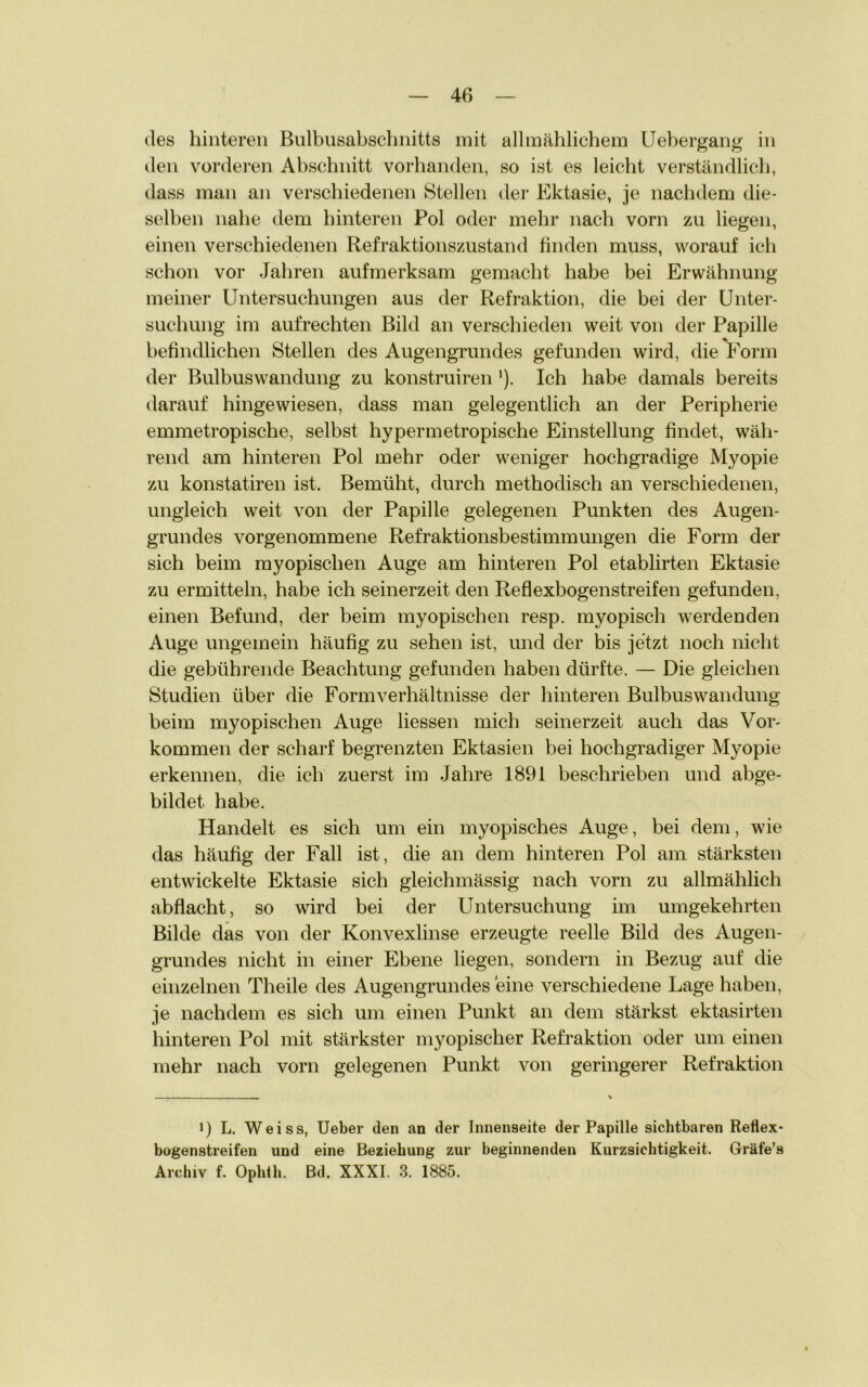 des hinteren Bulbusabschnitts mit allmählichem Uebergang in den vorderen Abschnitt vorhanden, so ist es leicht verständlich, dass man an verschiedenen Stellen der Ektasie, je nachdem die- selben nahe dem hinteren Pol oder mehr nach vorn zu liegen, einen verschiedenen Refraktionszustand finden muss, worauf ich schon vor Jahren aufmerksam gemacht habe bei Erwähnung meiner Untersuchungen aus der Refraktion, die bei der Unter- suchung im aufrechten Bild an verschieden weit von der Papille befindlichen Stellen des Augengrundes gefunden wird, die Form der Bulbuswandung zu konstruiren'). Ich habe damals bereits darauf hingewiesen, dass man gelegentlich an der Peripherie emmetropische, selbst hypermetropische Einstellung findet, wäh- rend am hinteren Pol mehr oder weniger hochgradige Myopie zu konstatiren ist. Bemüht, durch methodisch an verschiedenen, ungleich weit von der Papille gelegenen Punkten des Augen- grundes vorgenommene Refraktionsbestimmungen die Form der sich beim myopischen Auge am hinteren Pol etablirten Ektasie zu ermitteln, habe ich seinerzeit den Reflexbogenstreifen gefunden, einen Befund, der beim myopischen resp. myopisch werdenden Auge ungemein häufig zu sehen ist, und der bis jetzt noch nicht die gebührende Beachtung gefunden haben dürfte. — Die gleichen Studien über die Formverhältnisse der hinteren Bulbuswandung beim myopischen Auge Hessen mich seinerzeit auch das Vor- kommen der scharf begrenzten Ektasien bei hochgradiger Myopie erkennen, die ich zuerst im Jahre 1891 beschrieben und abge- bildet habe. Handelt es sich um ein myopisches Auge, bei dem, wie das häufig der Fall ist, die an dem hinteren Pol am stärksten entwickelte Ektasie sich gleichmässig nach vorn zu allmählich abflacht, so wird bei der Untersuchung im umgekehrten Bilde das von der Konvexlinse erzeugte reelle Bild des Augen- grundes nicht in einer Ebene liegen, sondern in Bezug auf die einzelnen Theile des Augengrundes eine verschiedene Lage haben, je nachdem es sich um einen Punkt an dem stärkst ektasirten hinteren Pol mit stärkster myopischer Refraktion oder um einen mehr nach vorn gelegenen Punkt von geringerer Refraktion i) L. Weiss, Ueber den an der Innenseite der Papille sichtbaren Reflex- bogenstreifen und eine Beziehung zur beginnenden Kurzsichtigkeit. Gräfe’s Archiv f. Ophth. Bd. XXXI. 3. 1885.