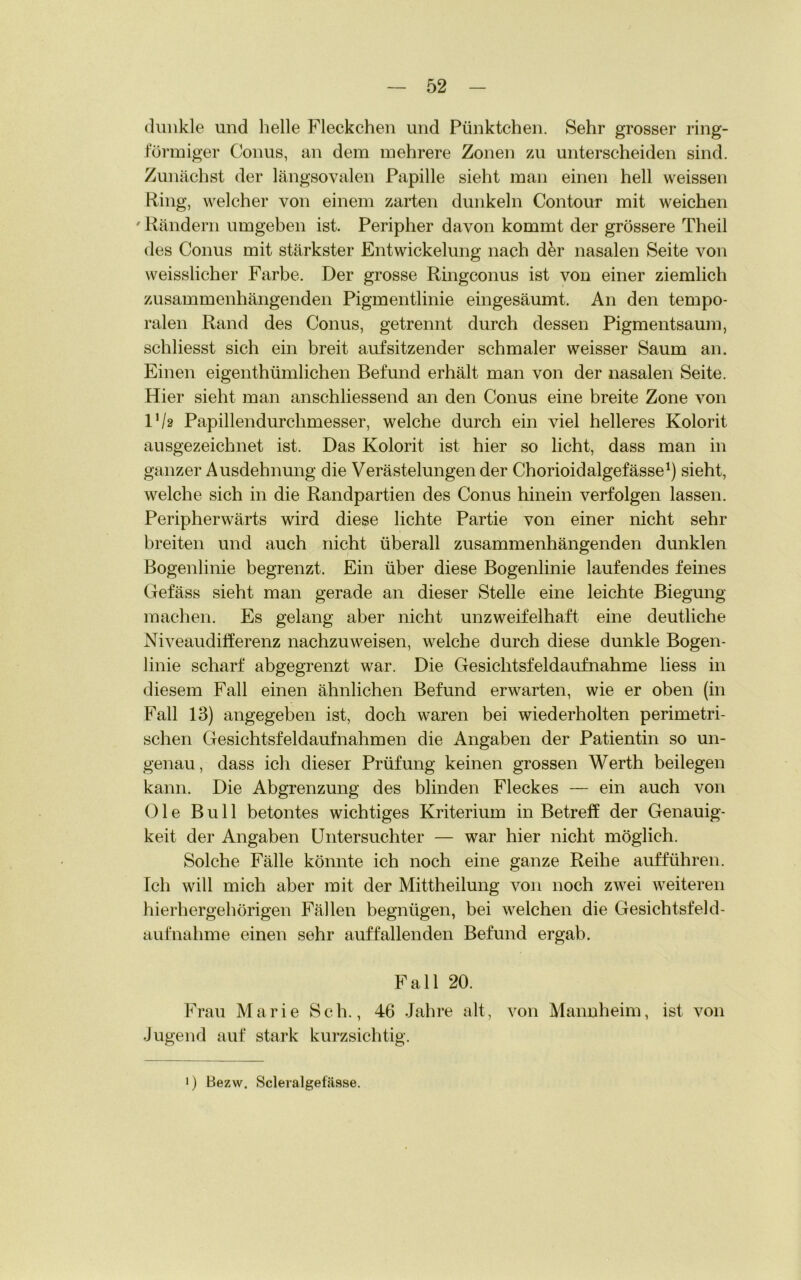 dunkle und helle Fleckchen und Pünktchen. Sehr grosser ring- förmiger Conus, an dem mehrere Zonen zu unterscheiden sind. Zunächst der längsovalen Papille sieht man einen hell weissen Ring, welcher von einem zarten dunkeln Contour mit weichen ' Rändern umgeben ist. Peripher davon kommt der grössere Theil des Conus mit stärkster Entwickelung nach d&r nasalen Seite von weisslicher Farbe. Der grosse Ringconus ist von einer ziemlich zusammenhängenden Pigmentlinie eingesäumt. An den tempo- ralen Rand des Conus, getrennt durch dessen Pigmentsaum, schliesst sich ein breit auf sitzender schmaler weisser Saum an. Einen eigentümlichen Befund erhält man von der nasalen Seite. Hier sieht man anschliessend an den Conus eine breite Zone von Via Papillendurchmesser, welche durch ein viel helleres Kolorit ausgezeichnet ist. Das Kolorit ist hier so licht, dass man in ganzer Ausdehnung die Verästelungen der Chorioidalgefässe1) sieht, welche sich in die Randpartien des Conus hinein verfolgen lassen. Peripherwärts wird diese lichte Partie von einer nicht sehr breiten und auch nicht überall zusammenhängenden dunklen Bogenlinie begrenzt. Ein über diese Bogenlinie laufendes feines Gefäss sieht man gerade an dieser Stelle eine leichte Biegung machen. Es gelang aber nicht unzweifelhaft eine deutliche Niveaudifferenz nachzuweisen, welche durch diese dunkle Bogen- linie scharf abgegrenzt war. Die Gesichtsfeldaufnahme liess in diesem Fall einen ähnlichen Befund erwarten, wie er oben (in Fall 13) angegeben ist, doch waren bei wiederholten perimetri- schen Gesichtsfeldaufnahmen die Angaben der Patientin so un- genau , dass ich dieser Prüfung keinen grossen Werth beilegen kann. Die Abgrenzung des blinden Fleckes — ein auch von Oie Bull betontes wichtiges Kriterium in Betreff der Genauig- keit der Angaben Untersuchter — war hier nicht möglich. Solche Fälle könnte ich noch eine ganze Reihe aufführen. Ich will mich aber mit der Mittheilung von noch zwei weiteren hierhergehörigen Fällen begnügen, bei welchen die Gesichtsfeld- aufnahme einen sehr auffallenden Befund ergab. Fall 20. Frau Marie Sch., 46 Jahre alt, von Mannheim, ist von Jugend auf stark kurzsichtig. i) Bezw. Scleralgefässe.