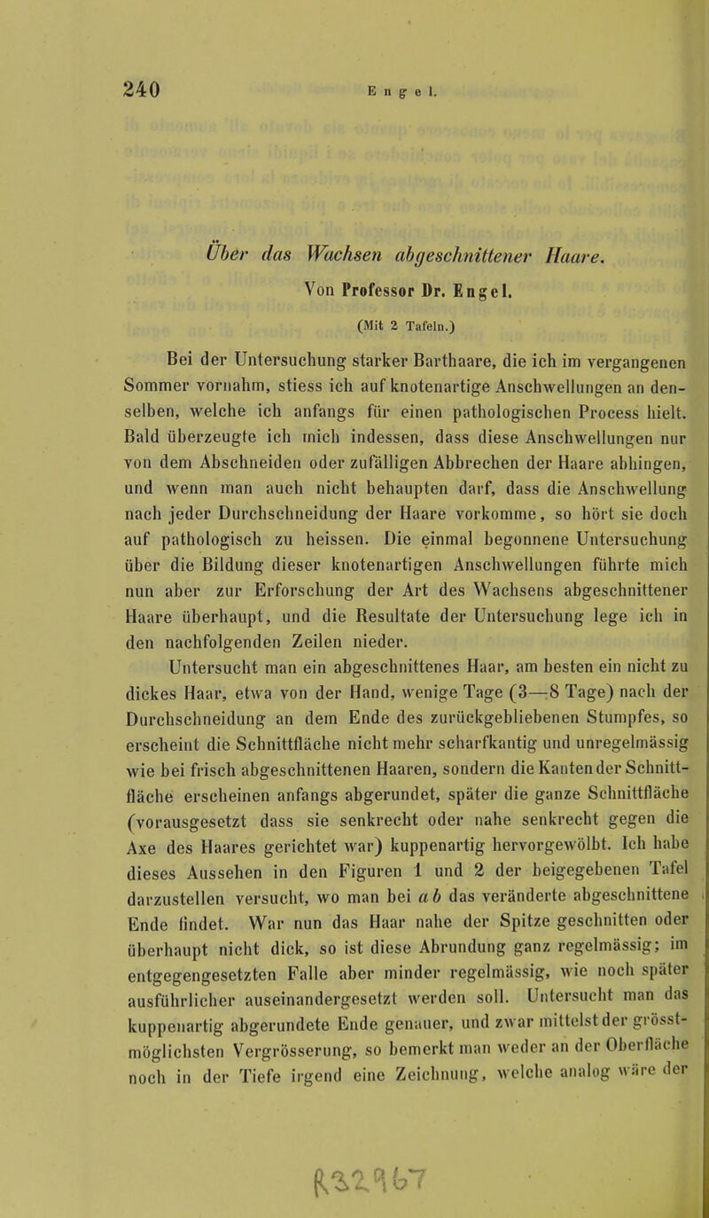 i Über das Wachsen abgeschnittener Haare. Von Professor Dr. Engel. (Mit 2 Tafeln.) Bei der Untersuchung starker Barthaare, die ich im vergangenen Sommer vornahm, stiess ich auf knotenartige Anschwellungen an den- selben, welche ich anfangs für einen pathologischen Process hielt. Bald überzeugte ich mich indessen, dass diese Anschwellungen nur von dem Abschneiden oder zufälligen Abbrechen der Haare abhingen, und wenn man auch nicht behaupten darf, dass die Anschwellung nach jeder Durchschneidung der Haare vorkomme, so hört sie doch auf pathologisch zu heissen. Die einmal begonnene Untersuchung über die Bildung dieser knotenartigen Anschwellungen führte mich nun aber zur Erforschung der Art des Wachsens abgeschnittener Haare überhaupt, und die Resultate der Untersuchung lege ich in den nachfolgenden Zeilen nieder. Untersucht man ein abgeschnittenes Haar, am besten ein nicht zu dickes Haar, etwa von der Hand, wenige Tage (3—8 Tage) nach der Durchschneidung an dem Ende des zurückgebliebenen Stumpfes, so erscheint die Schnittfläche nicht mehr scharfkantig und unregelmässig wie bei frisch abgeschnittenen Haaren, sondern die Kanten der Schnitt- fläche erscheinen anfangs abgerundet, später die ganze Schnittfläche (vorausgesetzt dass sie senkrecht oder nahe senkrecht gegen die Axe des Haares gerichtet war) kuppenartig hervorgewölbt. Ich habe dieses Aussehen in den Figuren 1 und 2 der beigegebenen Tafel darzustellen versucht, wo man bei ab das veränderte abgeschnittene Ende findet. War nun das Haar nahe der Spitze geschnitten oder überhaupt nicht dick, so ist diese Abrundung ganz regelmässig; im entgegengesetzten Falle aber minder regelmässig, wie noch später ausführlicher auseinandergesetzt werden soll. Untersucht man das kuppeiiartig abgerundete Ende genauer, und zwar mittelst der grösst- möglichsten Vergrösserung, so bemerkt man weder an der Oberfläche noch in der Tiefe irgend eine Zeichnung, welche analog wäre der