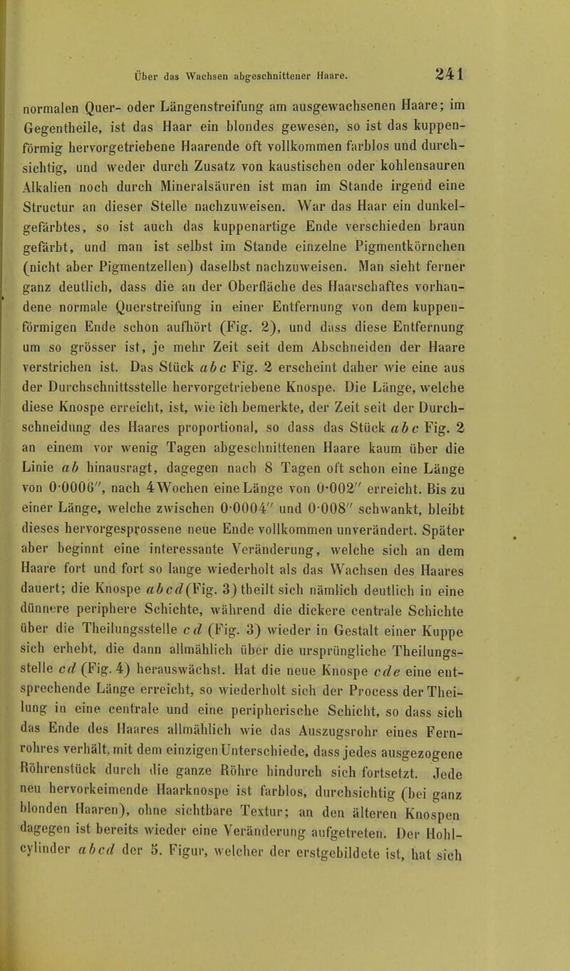 normalen Quer- oder Längenstreifung am ausgewachsenen Haare; im Gegentheile, ist das Haar ein blondes gewesen, so ist das kuppen- förmig hervorgetriebene Haarende oft vollkommen farblos und durch- sichtig, und weder durch Zusatz von kaustischen oder kohlensauren Alkalien noch durch Mineralsäuren ist man im Stande irgend eine Structur an dieser Stelle nachzuweisen. War das Haar ein dunkel- gefärbtes, so ist auch das kuppenartige Ende verschieden braun gefärbt, und man ist selbst im Stande einzelne Pigmentkörnchen (nicht aber Pigmentzellen) daselbst nachzuweisen. Man sieht ferner ganz deutlich, dass die an der Oberfläche des Haarschaftes vorhan- dene normale Querstreifung in einer Entfernung von dem kuppen- förmigen Ende schon aufhört (Fig. 2), und dass diese Entfernung um so grösser ist, je mehr Zeit seit dem Abschneiden der Haare verstrichen ist. Das Stück abc Fig. 2 erscheint daher wie eine aus der Durchschnittsstelle hervorgetriebene Knospe. Die Länge, welche diese Knospe erreicht, ist, wie ich bemerkte, der Zeit seit der Durch- schneidung des Haares proportional, so dass das Stück «6c Fig. 2 an einem vor wenig Tagen abgeschnittenen Haare kaum über die Linie ab hinausragt, dagegen nach 8 Tagen oft schon eine Länge von 0-OOOÜ, nach 4 Wochen eine Länge von 0-002 erreicht. Bis zu einer Länge, welche zwischen 0-0004 und 0-008 schwankt, bleibt dieses hervorgesprossene neue Ende vollkommen unverändert. Später aber beginnt eine interessante Veränderung, welche sich an dem Haare fort und fort so lange wiederholt als das Wachsen des Haares dauert; die Knospe abcd{¥\^. 3)theiltsich nämlich deutlich in eine dünn»;re periphere Schichte, während die dickere centrale Schichte über die Theilungsstelle cd (Fig. 3) wieder in Gestalt einer Kuppe sich erhebt, die dann allmählich über die ursprüngliche Theilungs- stelle crf(Fig. 4) herauswächsr. Hat die neue Knospe cde eine ent- sprechende Länge erreicht, so wiederholt sich der Process der Thei- lung in eine centrale und eine peripherische Schicht, so dass sich das Ende des Haares allmählich wie das Auszugsrohr eines Fern- rohres verhält, mit dem einzigen Unterschiede, dass jedes ausgezogene Röhrenstück durch die ganze Röhre hindurch sich fortsetzt. Jede neu hervorkeimende Haarknospe ist farblos, durchsichtig (bei ganz blonden Haaren), ohne sichtbare Textur; an den älteren Knospen dagegen ist bereits wieder eine Veränderung aufgetreten. Der Hohl- cylinder ab cd der 5. Figur, welcher der erstgebildete ist, hat sich