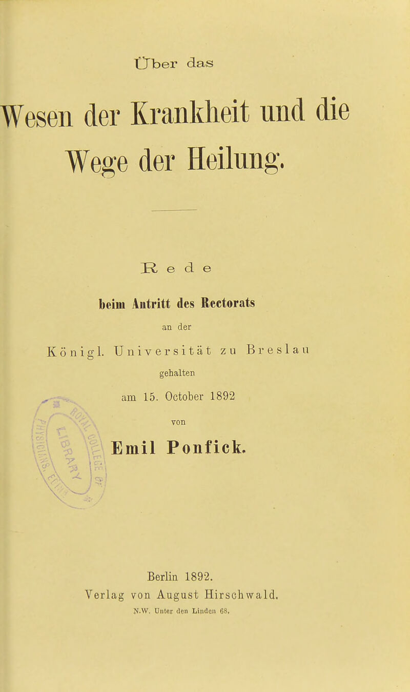 Ober das Wesen der Krankheit und die Wege der Heilung. R e d e beim Autritt des Rectorats an der Königl. Universität zu Breslau gehalten am 15. October 1892 von Emil Ponfick. Berlin 1892. Verlag von August Hirschwald. M.W. Unter den Linden 68,