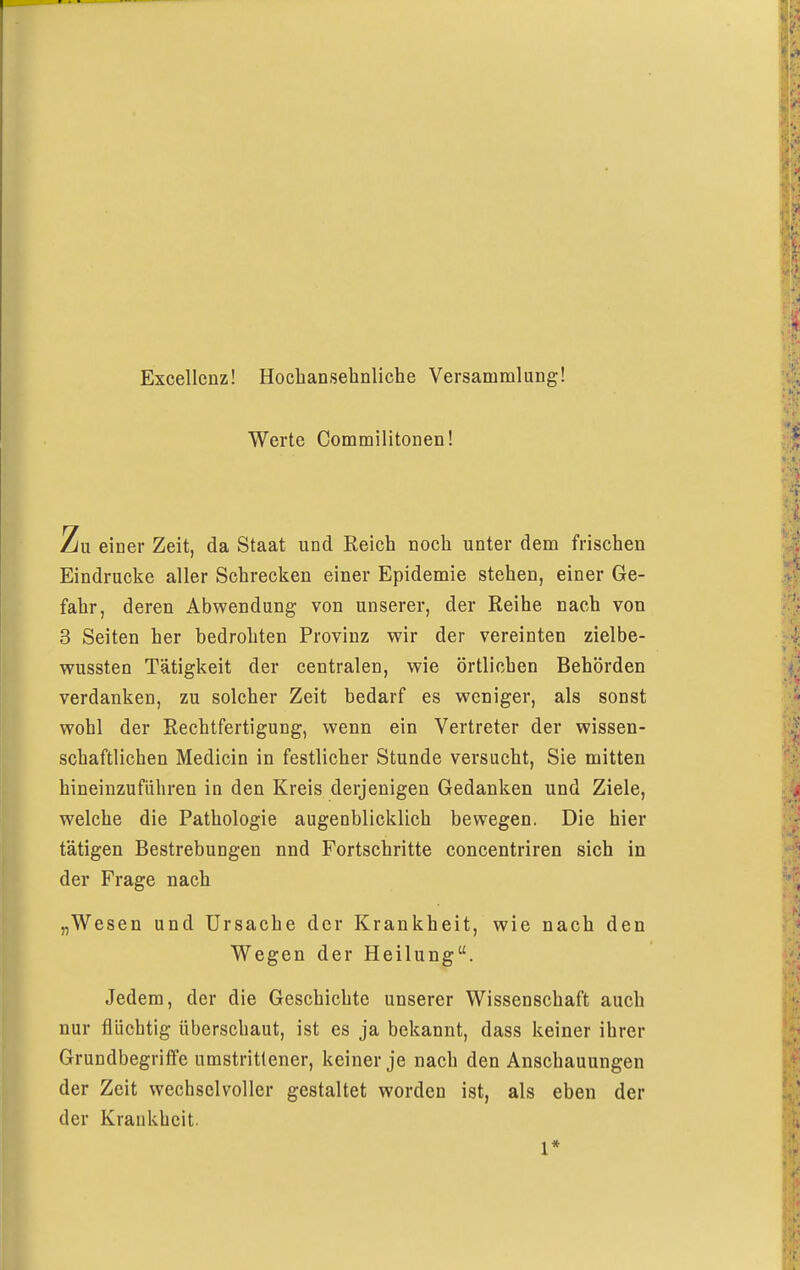 Excellenz! Hochansehnliche Versammlung! Werte Commilitonen! Zu einer Zeit, da Staat und Reich noch unter dem frischen Eindrucke aller Schrecken einer Epidemie stehen, einer Ge- fahr, deren Abwendung von unserer, der Reihe nach von 3 Seiten her bedrohten Provinz wir der vereinten zielbe- wussten Tätigkeit der centralen, wie örtlichen Behörden verdanken, zu solcher Zeit bedarf es weniger, als sonst wohl der Rechtfertigung, wenn ein Vertreter der wissen- schaftlichen Medicin in festlicher Stunde versucht, Sie mitten hineinzuführen in den Kreis derjenigen Gedanken und Ziele, welche die Pathologie augenblicklich bewegen. Die hier tätigen Bestrebungen nnd Fortschritte concentriren sich in der Frage nach „Wesen und Ursache der Krankheit, wie nach den Wegen der Heilung. Jedem, der die Geschichte unserer Wissenschaft auch nur flüchtig überschaut, ist es ja bekannt, dass keiner ihrer Grundbegriffe umstrittener, keiner je nach den Anschauungen der Zeit wechselvoller gestaltet worden ist, als eben der der Krankheit. 1*