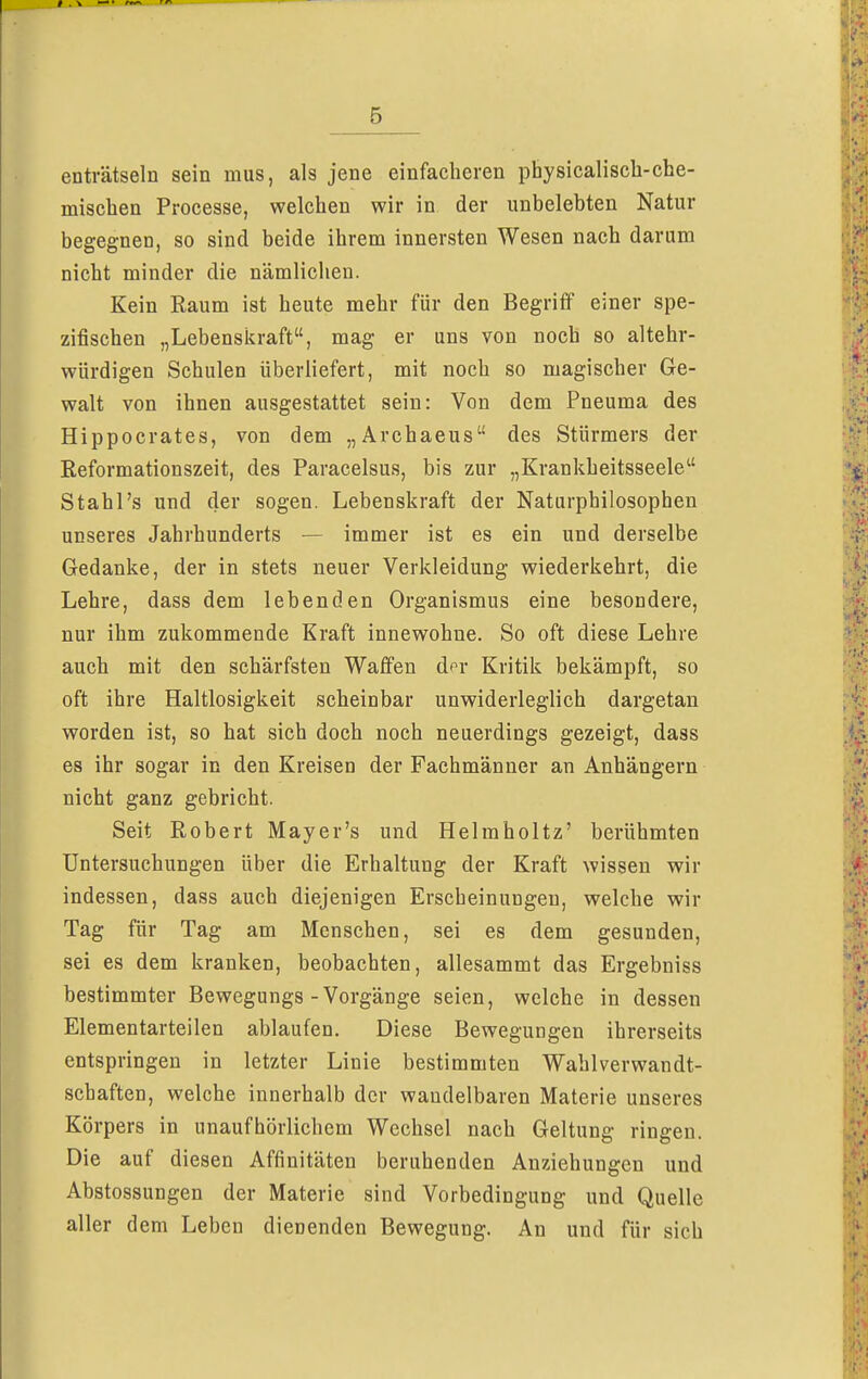 5 enträtseln sein mus, als jene einfacheren physicalisch-che- mischen Processe, welchen wir in der unbelebten Natur begegnen, so sind beide ihrem innersten Wesen nach darum nicht minder die nämlichen. Kein Raum ist heute mehr für den Begriff einer spe- zifischen „Lebenskraft, mag er uns von noch so altehr- würdigen Schulen überliefert, mit noch so magischer Ge- walt von ihnen ausgestattet sein: Von dem Pneuma des Hippocrates, von dem „Archaeus des Stürmers der Reformationszeit, des Paracelsus, bis zur „Krankheitsseele Stahl's und der sogen. Lebenskraft der Naturphilosophen unseres Jahrhunderts — immer ist es ein und derselbe Gedanke, der in stets neuer Verkleidung wiederkehrt, die Lehre, dass dem lebenden Organismus eine besondere, nur ihm zukommende Kraft innewohne. So oft diese Lehre auch mit den schärfsten Waffen d<r Kritik bekämpft, so oft ihre Haltlosigkeit scheinbar unwiderleglich dargetan worden ist, so hat sich doch noch neuerdings gezeigt, dass es ihr sogar in den Kreisen der Fachmänner an Anhängern nicht ganz gebricht. Seit Robert Mayer's und Helmholtz' berühmten Untersuchungen über die Erhaltung der Kraft wissen wir indessen, dass auch diejenigen Erscheinungen, welche wir Tag für Tag am Menschen, sei es dem gesunden, sei es dem kranken, beobachten, allesammt das Ergebniss bestimmter Bewegungs-Vorgänge seien, welche in dessen Elementarteilen ablaufen. Diese Bewegungen ihrerseits entspringen in letzter Linie bestimmten Wahlverwandt- schaften, welche innerhalb der wandelbaren Materie unseres Körpers in unaufhörlichem Wechsel nach Geltung ringen. Die auf diesen Affinitäten beruhenden Anziehungen und Abstossungen der Materie sind Vorbedingung und Quelle aller dem Leben dienenden Bewegung. An und für sich