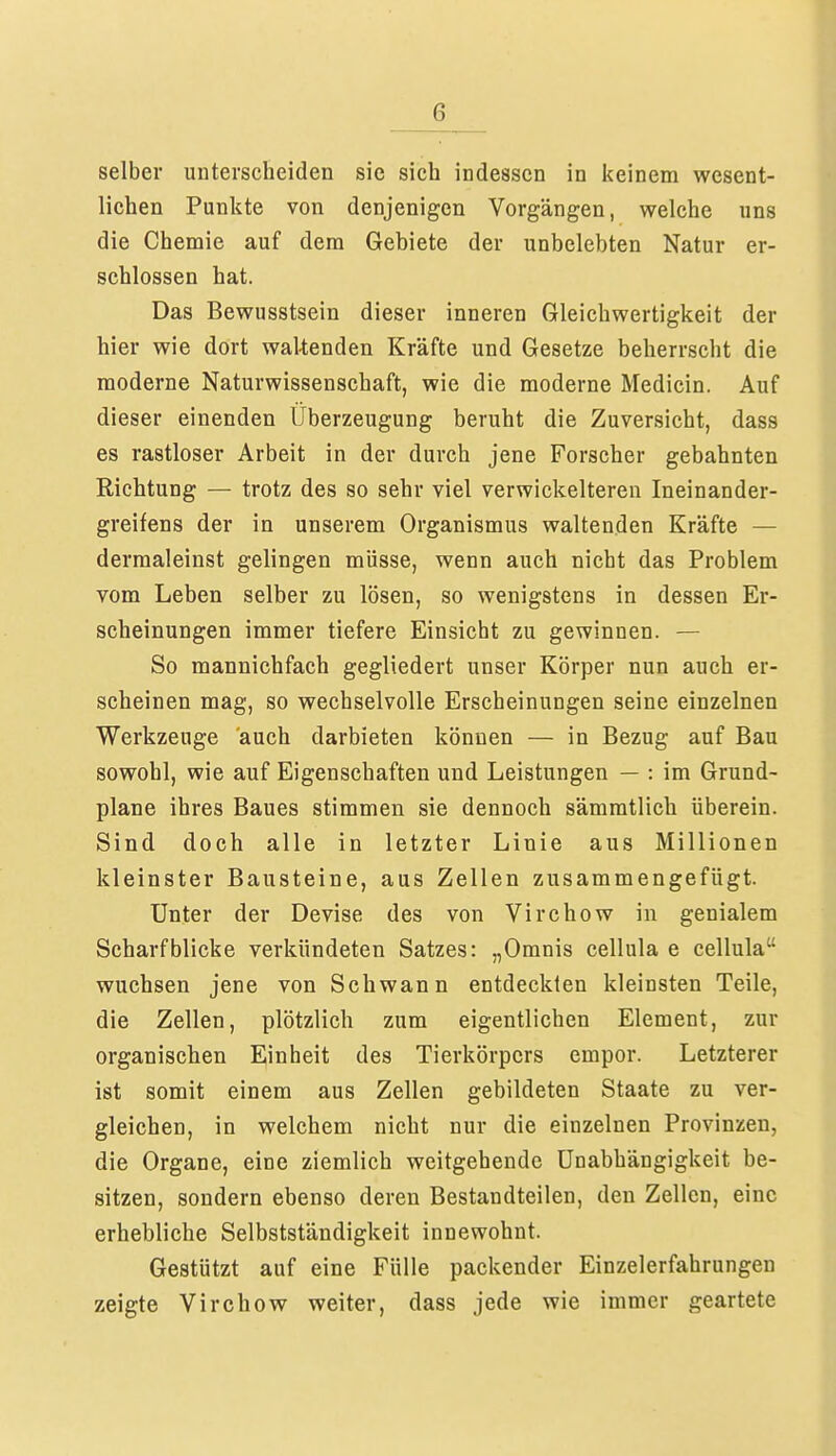 selber unterscheiden sie sich indessen in keinem wesent- lichen Punkte von denjenigen Vorgängen, welche uns die Chemie auf dem Gebiete der unbelebten Natur er- schlossen hat. Das Bewusstsein dieser inneren Gleichwertigkeit der hier wie dort waltenden Kräfte und Gesetze beherrscht die moderne Naturwissenschaft, wie die moderne Medicin. Auf dieser einenden Überzeugung beruht die Zuversicht, dass es rastloser Arbeit in der durch jene Forscher gebahnten Richtung — trotz des so sehr viel verwickeiteren Ineinander- greifens der in unserem Organismus waltenden Kräfte — dermaleinst gelingen müsse, wenn auch nicht das Problem vom Leben selber zu lösen, so wenigstens in dessen Er- scheinungen immer tiefere Einsicht zu gewinnen. — So mannichfach gegliedert unser Körper nun auch er- scheinen mag, so wechselvolle Erscheinungen seine einzelnen Werkzeuge auch darbieten können — in Bezug auf Bau sowohl, wie auf Eigenschaften und Leistungen — : im Grund- plane ihres Baues stimmen sie dennoch sämmtlich überein. Sind doch alle in letzter Linie aus Millionen kleinster Bausteine, aus Zellen zusammengefügt. Unter der Devise des von Virchow in genialem Scharfblicke verkündeten Satzes: „Omnis cellula e cellula wuchsen jene von Schwann entdeckten kleinsten Teile, die Zellen, plötzlich zum eigentlichen Element, zur organischen Einheit des Tierkörpers empor. Letzterer ist somit einem aus Zellen gebildeten Staate zu ver- gleichen, in welchem nicht nur die einzelnen Provinzen, die Organe, eine ziemlich weitgehende Unabhängigkeit be- sitzen, sondern ebenso deren Bestandteilen, den Zellen, eine erhebliche Selbstständigkeit innewohnt. Gestützt auf eine Fülle packender Einzelerfahrungen zeigte Virchow weiter, dass jede wie immer geartete