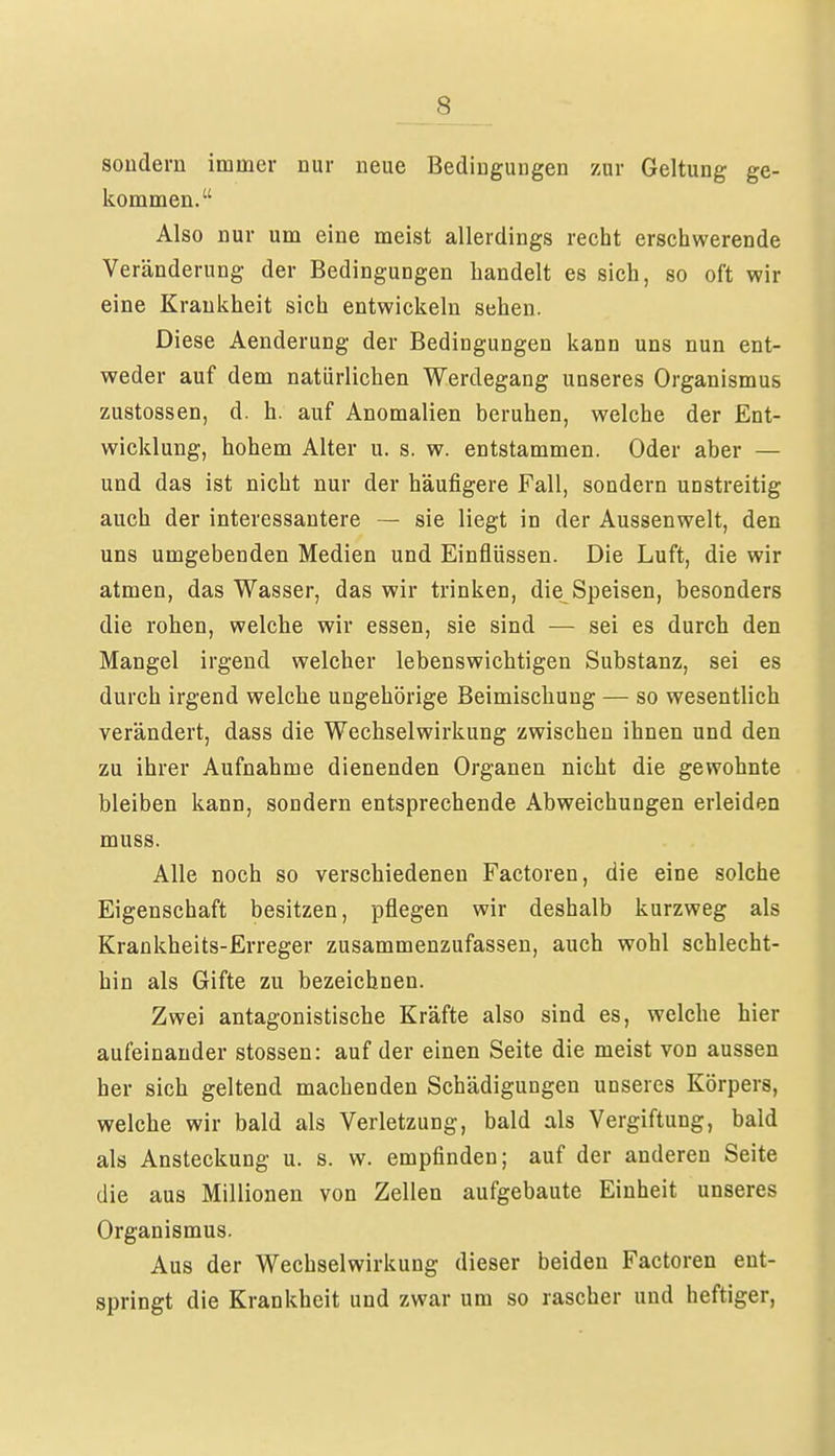 sondern immer nur neue Bedingungen zur Geltung ge- kommen. Also nur um eine meist allerdings recht erschwerende Veränderung der Bedingungen handelt es sich, so oft wir eine Krankheit sich entwickeln sehen. Diese Aenderung der Bedingungen kann uns nun ent- weder auf dem natürlichen Werdegang unseres Organismus zustossen, d. h. auf Anomalien beruhen, welche der Ent- wicklung, hohem Alter u. s. w. entstammen. Oder aber — und das ist nicht nur der häufigere Fall, sondern unstreitig auch der interessantere — sie liegt in der Aussenwelt, den uns umgebenden Medien und Einflüssen. Die Luft, die wir atmen, das Wasser, das wir trinken, die Speisen, besonders die rohen, welche wir essen, sie sind — sei es durch den Mangel irgend welcher lebenswichtigen Substanz, sei es durch irgend welche ungehörige Beimischung — so wesentlich verändert, dass die Wechselwirkung zwischen ihnen und den zu ihrer Aufnahme dienenden Organen nicht die gewohnte bleiben kann, sondern entsprechende Abweichungen erleiden muss. Alle noch so verschiedenen Factoren, die eine solche Eigenschaft besitzen, pflegen wir deshalb kurzweg als Krankheits-Erreger zusammenzufassen, auch wohl schlecht- hin als Gifte zu bezeichnen. Zwei antagonistische Kräfte also sind es, welche hier aufeinander stossen: auf der einen Seite die meist von aussen her sich geltend machenden Schädigungen unseres Körpers, welche wir bald als Verletzung, bald als Vergiftung, bald als Ansteckung u. s. vv. empfinden; auf der anderen Seite die aus Millionen von Zellen aufgebaute Einheit unseres Organismus. Aus der Wechselwirkung dieser beiden Factoren ent- springt die Krankheit und zwar um so rascher und heftiger,