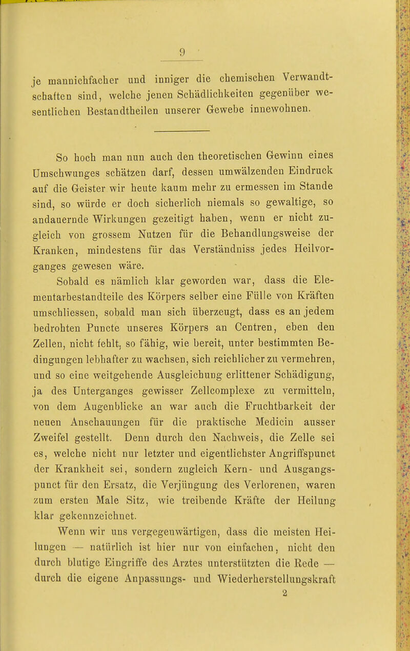 je mannichfacher und inniger die chemischen Verwandt- schaften sind, welche jenen Schädlichkeiten gegenüber we- sentlichen Bestandtheilen unserer Gewebe innewohnen. So hoch man nun auch den theoretischen Gewinn eines Umschwunges schätzen darf, dessen umwälzenden Eindruck auf die Geister wir heute kaum mehr zu ermessen im Stande sind, so würde er doch sicherlich niemals so gewaltige, so andauernde Wirkungen gezeitigt haben, wenn er nicht zu- gleich von grossem Nutzen für die Behandlungsweise der Kranken, mindestens für das Verständniss jedes Heilvor- ganges gewesen wäre. Sobald es nämlich klar geworden war, dass die Ele- mentarbestandteile des Körpers selber eine Fülle von Kräften umschliessen, sobald man sich überzeugt, dass es an jedem bedrohten Puncte unseres Körpers an Centren, eben den Zellen, nicht fehlt, so fähig, wie bereit, unter bestimmten Be- dingungen lebhafter zu wachsen, sich reichlicher zu vermehren, und so eine weitgehende Ausgleichung erlittener Schädigung, ja des Unterganges gewisser Zellcomplexe zu vermitteln, von dem Augenblicke an war auch die Fruchtbarkeit der neuen Anschauungen für die praktische Medicin ausser Zweifel gestellt. Denn durch den Nachweis, die Zelle sei es, welche nicht nur letzter und eigentlichster Angriffspunct der Krankheit sei, sondern zugleich Kern- und Ausgangs- punct für den Ersatz, die Verjüngung des Verlorenen, waren zum ersten Male Sitz, wie treibende Kräfte der Heilung klar gekennzeichnet. Wenn wir uns vergegenwärtigen, dass die meisten Hei- lungen — natürlich ist hier nur von einfachen, nicht den durch blutige Eingriffe des Arztes unterstützten die Rede — durch die eigene Anpassungs- und Wiederherstellungskraft 2