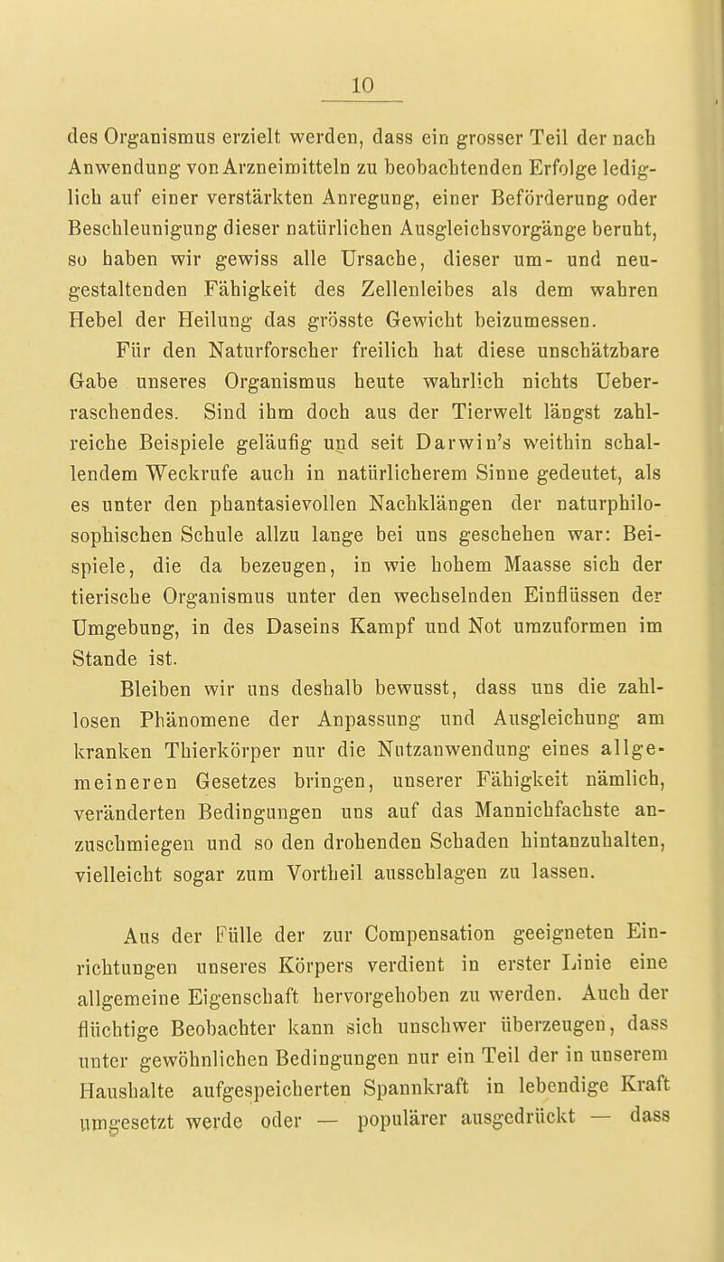 des Organismus erzielt werden, dass ein grosser Teil der nach Anwendung von Arzneimitteln zu beobachtenden Erfolge ledig- lich auf einer verstärkten Anregung, einer Beförderung oder Beschleunigung dieser natürlichen Ausgleichsvorgänge beruht, so haben wir gewiss alle Ursache, dieser um- und neu- gestaltenden Fähigkeit des Zellenleibes als dem wahren Hebel der Heilung das grösste Gewicht beizumessen. Für den Naturforscher freilich hat diese unschätzbare Gabe unseres Organismus heute wahrlich nichts Ueber- raschendes. Sind ihm doch aus der Tierwelt längst zahl- reiche Beispiele geläufig und seit Darwin's weithin schal- lendem Weckrufe auch in natürlicherem Sinne gedeutet, als es unter den phantasievollen Nachklängen der naturphilo- sophischen Schule allzu lange bei uns geschehen war: Bei- spiele, die da bezeugen, in wie hohem Maasse sich der tierische Organismus unter den wechselnden Einflüssen der Umgebung, in des Daseins Kampf und Not umzuformen im Stande ist. Bleiben wir uns deshalb bewusst, dass uns die zahl- losen Phänomene der Anpassung und Ausgleichung am kranken Thierkörper nur die Nutzanwendung eines allge- meineren Gesetzes bringen, unserer Fähigkeit nämlich, veränderten Bedingungen uns auf das Mannichfachste an- zuschmiegen und so den drohenden Schaden hintanzuhalten, vielleicht sogar zum Vortheil ausschlagen zu lassen. Aus der Fülle der zur Compensation geeigneten Ein- richtungen unseres Körpers verdient in erster Linie eine allgemeine Eigenschaft hervorgehoben zu werden. Auch der flüchtige Beobachter kann sich unschwer überzeugen, dass unter gewöhnlichen Bedingungen nur ein Teil der in unserem Haushalte aufgespeicherten Spannkraft in lebendige Kraft umgesetzt werde oder — populärer ausgedrückt — dass