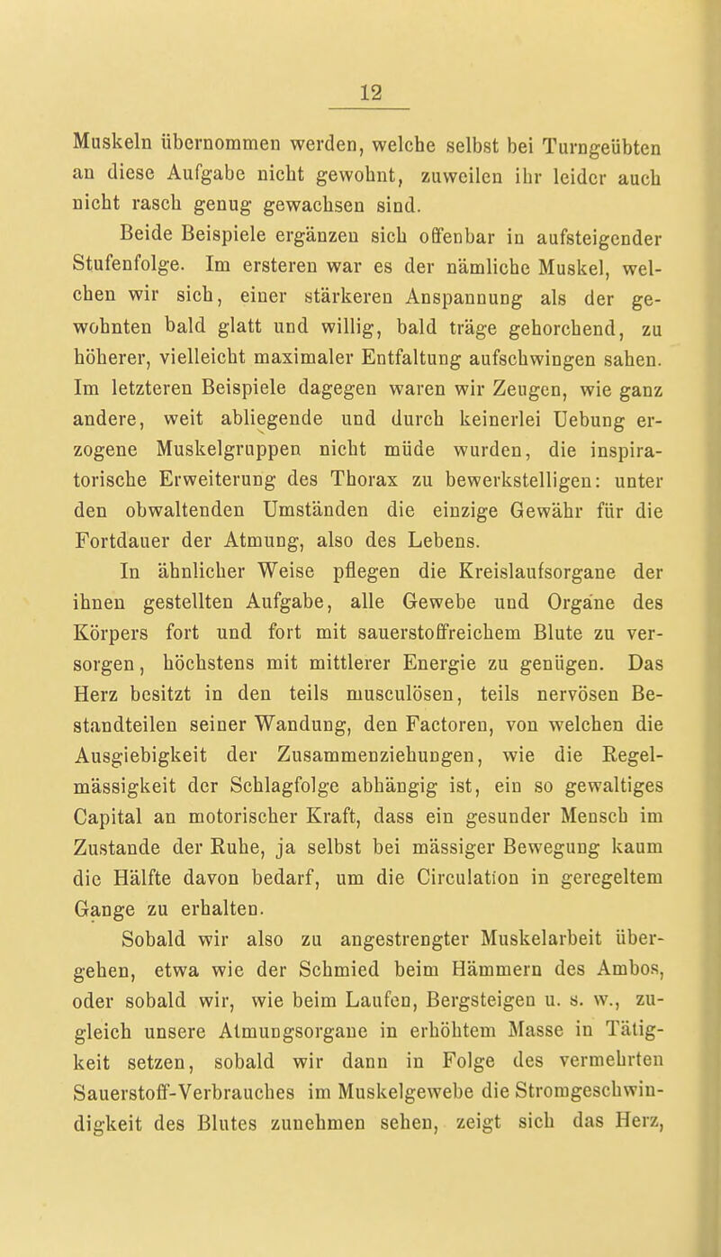 Muskeln übernommen werden, welche selbst bei Turngeübten an diese Aufgabe nicht gewohnt, zuweilen ihr leider auch nicht rasch genug gewachsen sind. Beide Beispiele ergänzen sich offenbar in aufsteigender Stufenfolge. Im ersteren war es der nämliche Muskel, wel- chen wir sich, einer stärkeren Anspannung als der ge- wohnten bald glatt und willig, bald träge gehorchend, zu höherer, vielleicht maximaler Entfaltung aufschwingen sahen. Im letzteren Beispiele dagegen waren wir Zeugen, wie ganz andere, weit abliegende und durch keinerlei Uebung er- zogene Muskelgruppen nicht müde wurden, die inspira- torische Erweiterung des Thorax zu bewerkstelligen: unter den obwaltenden Umständen die einzige Gewähr für die Fortdauer der Atmung, also des Lebens. In ähnlicher Weise pflegen die Kreislaufsorgane der ihnen gestellten Aufgabe, alle Gewebe und Organe des Körpers fort und fort mit sauerstoffreichem Blute zu ver- sorgen, höchstens mit mittlerer Energie zu genügen. Das Herz besitzt in den teils musculösen, teils nervösen Be- standteilen seiner Wandung, den Factoren, von welchen die Ausgiebigkeit der Zusammenziehungen, wie die Regel- mässigkeit der Schlagfolge abhängig ist, ein so gewaltiges Capital an motorischer Kraft, dass ein gesunder Mensch im Zustande der Ruhe, ja selbst bei mässiger Bewegung kaum die Hälfte davon bedarf, um die Circulation in geregeltem Gange zu erhalten. Sobald wir also zu angestrengter Muskelarbeit über- gehen, etwa wie der Schmied beim Hämmern des Ambos, oder sobald wir, wie beim Laufen, Bergsteigen u. s. w., zu- gleich unsere Atmungsorgane in erhöhtem Masse in Tätig- keit setzen, sobald wir dann in Folge des vermehrten Sauerstoff-Verbrauches im Muskelgewebe die Stromgeschwin- digkeit des Blutes zunehmen sehen, zeigt sich das Herz,