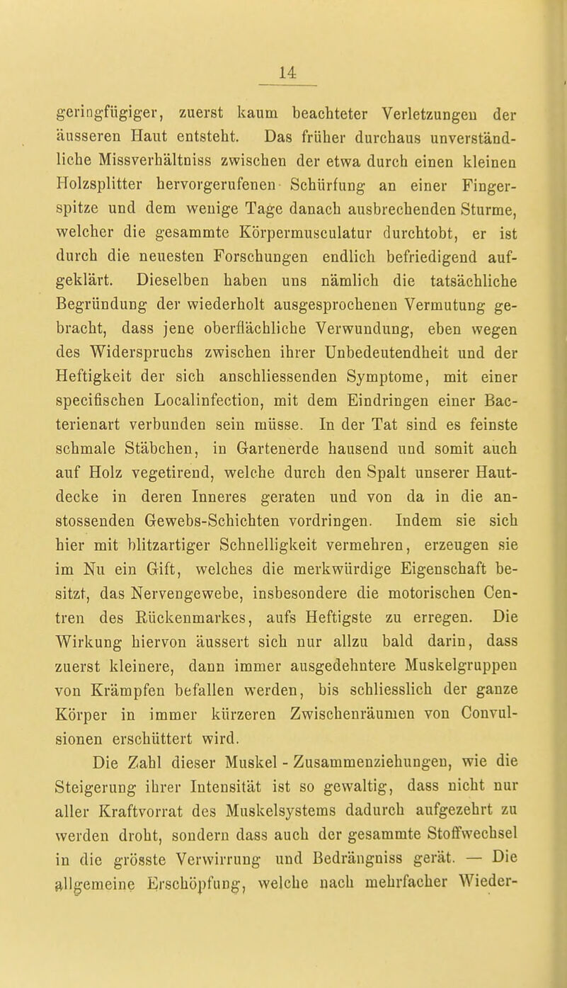 geringfügiger, zuerst kaum beachteter Verletzungen der äusseren Haut entsteht. Das früher durchaus unverständ- liche Missverhältniss zwischen der etwa durch einen kleinen Holzsplitter hervorgerufenen Schürfung an einer Finger- spitze und dem wenige Tage danach ausbrechenden Sturme, welcher die gesammte Körpermusculatur durchtobt, er ist durch die neuesten Forschungen endlich befriedigend auf- geklärt. Dieselben haben uns nämlich die tatsächliche Begründung der wiederholt ausgesprochenen Vermutung ge- bracht, dass jene oberflächliche Verwundung, eben wegen des Widerspruchs zwischen ihrer Unbedeutendheit und der Heftigkeit der sich anschliessenden Symptome, mit einer specifischen Localinfection, mit dem Eindringen einer Bac- terienart verbunden sein müsse. In der Tat sind es feinste schmale Stäbchen, in Gartenerde hausend und somit auch auf Holz vegetirend, welche durch den Spalt unserer Haut- decke in deren Inneres geraten und von da in die an- stossenden Gewebs-Schichten vordringen. Indem sie sich hier mit blitzartiger Schnelligkeit vermehren, erzeugen sie im Nu ein Gift, welches die merkwürdige Eigenschaft be- sitzt, das Nervengewebe, insbesondere die motorischen Cen- tren des Rückenmarkes, aufs Heftigste zu erregen. Die Wirkung hiervon äussert sich nur allzu bald darin, dass zuerst kleinere, dann immer ausgedehntere Muskelgruppeu von Krämpfen befallen werden, bis schliesslich der ganze Körper in immer kürzeren Zwischenräumen von Convul- sionen erschüttert wird. Die Zahl dieser Muskel - Zusammenziehungen, wie die Steigerung ihrer Intensität ist so gewaltig, dass nicht nur aller Kraftvorrat des Muskelsystems dadurch aufgezehrt zu werden droht, sondern dass auch der gesammte Stoffwechsel in die grösste Verwirrung und Bedrängniss gerät. — Die allgemeine Erschöpfung, welche nach mehrfacher Wieder-