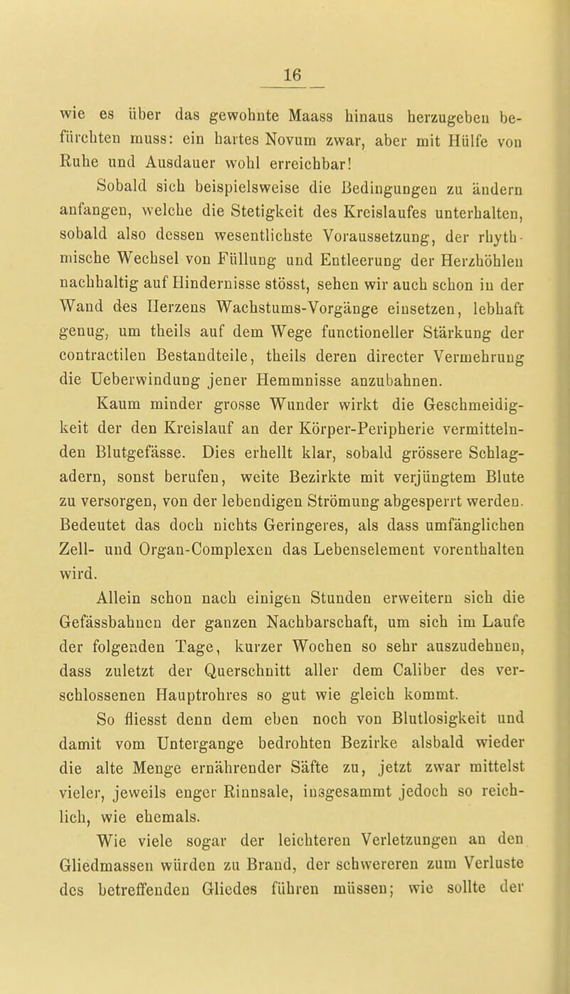 wie es über das gewohnte Maass hinaus herzugeben be- fürchten muss: ein hartes Novum zwar, aber mit Hülfe vou Ruhe und Ausdauer wohl erreichbar! Sobald sich beispielsweise die Bedingungen zu ändern anfangen, welche die Stetigkeit des Kreislaufes unterhalten, sobald also dessen wesentlichste Voraussetzung, der rhyth- mische Wechsel von Füllung und Entleerung der Herzhöhlen nachhaltig auf Hindernisse stösst, sehen wir auch schon in der Wand des Herzens Wachstums-Vorgänge einsetzen, lebhaft genug, um theils auf dem Wege functioneller Stärkung der contractilen Bestandteile, theils deren directer Vermehrung die Ueberwindung jener Hemmnisse anzubahnen. Kaum minder grosse Wunder wirkt die Geschmeidig- keit der den Kreislauf an der Körper-Peripherie vermitteln- den Blutgefässe. Dies erhellt klar, sobald grössere Schlag- adern, sonst berufen, weite Bezirkte mit verjüngtem Blute zu versorgen, von der lebendigen Strömung abgesperrt werden. Bedeutet das doch nichts Geringeres, als dass umfänglichen Zell- und Organ-Complexen das Lebenselement vorenthalten wird. Allein schon nach einigen Stunden erweitern sich die Gefässbahnen der ganzen Nachbarschaft, um sich im Laufe der folgenden Tage, kurzer Wochen so sehr auszudehnen, dass zuletzt der Querschnitt aller dem Caliber des ver- schlossenen Hauptrohres so gut wie gleich kommt. So fliesst denn dem eben noch von Blutlosigkeit und damit vom Untergange bedrohten Bezirke alsbald wieder die alte Menge ernährender Säfte zu, jetzt zwar mittelst vieler, jeweils enger Rinnsale, insgesammt jedoch so reich- lich, wie ehemals. Wie viele sogar der leichteren Verletzungen an den Gliedmassen würden zu Brand, der schwereren zum Verluste des betreffenden Gliedes führen müssen; wie sollte der