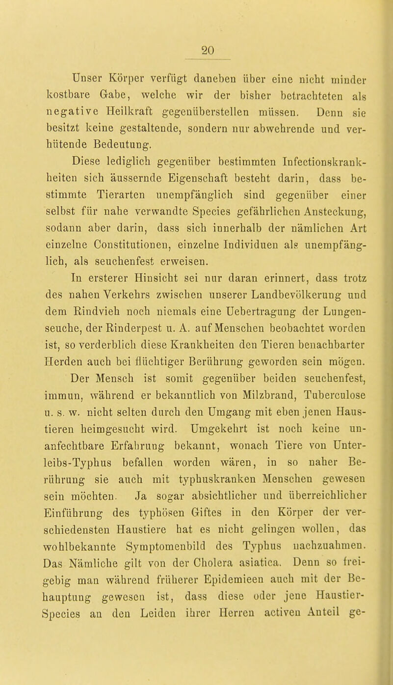 Unser Körper verfügt daneben über eine nicht minder kostbare Gabe, welche wir der bisher betrachteten als negative Heilkraft gegenüberstellen müssen. Denn sie besitzt keine gestaltende, sondern nur abwehrende und ver- hütende Bedeutung. Diese lediglich gegenüber bestimmten Infectionskrank- heiten sich äussernde Eigenschaft besteht darin, dass be- stimmte Tierarten unempfänglich sind gegenüber einer selbst für nahe verwandte Species gefährlichen Ansteckung, sodann aber darin, dass sich innerhalb der nämlichen Art einzelne Constitutionen, einzelne Individuen als unempfäng- lich, als seuchenfest erweisen. In ersterer Hinsicht sei nur daran erinnert, dass trotz des nahen Verkehrs zwischen unserer Landbevölkerung und dem Rindvieh noch niemals eine Uebertragung der Lungen- seuche, der Rinderpest u. A. auf Menschen beobachtet worden ist, so verderblich diese Krankheiten den Tieren benachbarter Herden auch bei flüchtiger Berührung geworden sein mögen. Der Mensch ist somit gegenüber beiden seuchenfest, immun, während er bekanntlich von Milzbrand, Tuberculose u. s. w. nicht selten durch den Umgang mit eben jenen Haus- tieren heimgesucht wird. Umgekehrt ist noch keine un- anfechtbare Erfahrung bekannt, wonach Tiere von Unter- leibs-Typhus befallen worden wären, in so naher Be- rührung sie auch mit typhuskranken Menschen gewesen sein möchten. Ja sogar absichtlicher und überreichlicher Einführung des typhösen Giftes in den Körper der ver- schiedensten Haustiere hat es nicht gelingen wollen, das wohlbekannte Symptomenbild des Typhus nachzuahmen. Das Nämliche gilt von der Cholera asiatica. Denn so frei- gebig man während früherer Epidemieen auch mit der Be- hauptung gewesen ist, dass diese oder jene Haustier- Species an den Leiden ihrer Herren activeu Anteil ge-