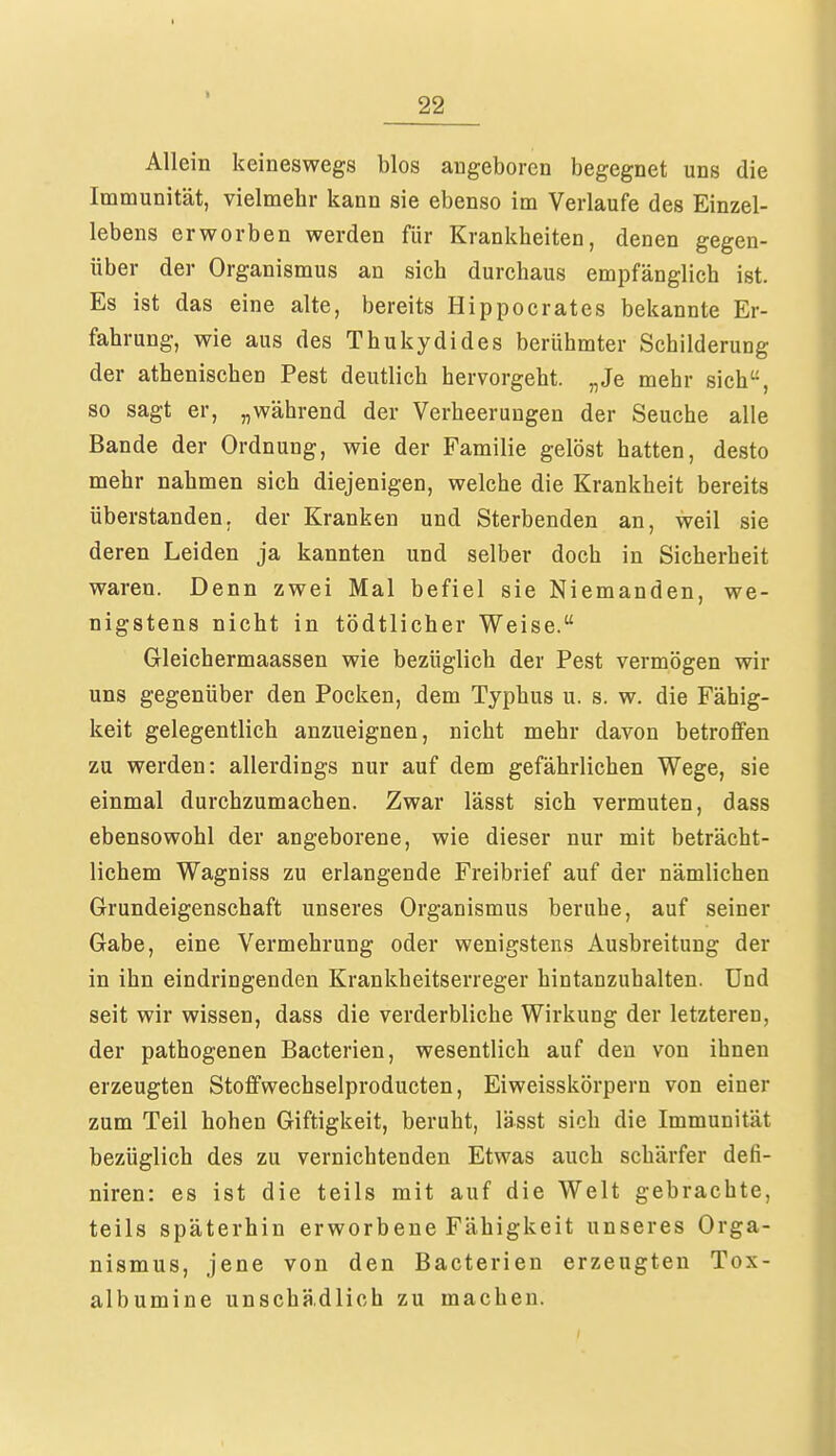 I 22 Allein keineswegs blos angeboren begegnet uns die Immunität, vielmehr kann sie ebenso im Verlaufe des Einzel- lebens erworben werden für Krankheiten, denen gegen- über der Organismus an sich durchaus empfänglich ist. Es ist das eine alte, bereits Hippocrates bekannte Er- fahrung, wie aus des Thukydides berühmter Schilderung der athenischen Pest deutlich hervorgeht. „Je mehr sich, so sagt er, „während der Verheerungen der Seuche alle Bande der Ordnung, wie der Familie gelöst hatten, desto mehr nahmen sich diejenigen, welche die Krankheit bereits überstanden, der Kranken und Sterbenden an, weil sie deren Leiden ja kannten und selber doch in Sicherheit waren. Denn zwei Mal befiel sie Niemanden, we- nigstens nicht in tödtlicher Weise. Gleichermaassen wie bezüglich der Pest vermögen wir uns gegenüber den Pocken, dem Typhus u. s. w. die Fähig- keit gelegentlich anzueignen, nicht mehr davon betroffen zu werden: allerdings nur auf dem gefährlichen Wege, sie einmal durchzumachen. Zwar lässt sich vermuten, dass ebensowohl der angeborene, wie dieser nur mit beträcht- lichem Wagniss zu erlangende Freibrief auf der nämlichen Grundeigenschaft unseres Organismus beruhe, auf seiner Gabe, eine Vermehrung oder wenigstens Ausbreitung der in ihn eindringenden Krankheitserreger hintanzuhalten. Und seit wir wissen, dass die verderbliche Wirkung der letzteren, der pathogenen Bacterien, wesentlich auf den von ihnen erzeugten Stoffwechselproducten, Eiweisskörpern von einer zum Teil hohen Giftigkeit, beruht, lässt sich die Immunität bezüglich des zu vernichtenden Etwas auch schärfer defi- niren: es ist die teils mit auf die Welt gebrachte, teils späterhin erworbene Fähigkeit unseres Orga- nismus, jene von den Bacterien erzeugten Tox- albumine unschädlich zu machen.