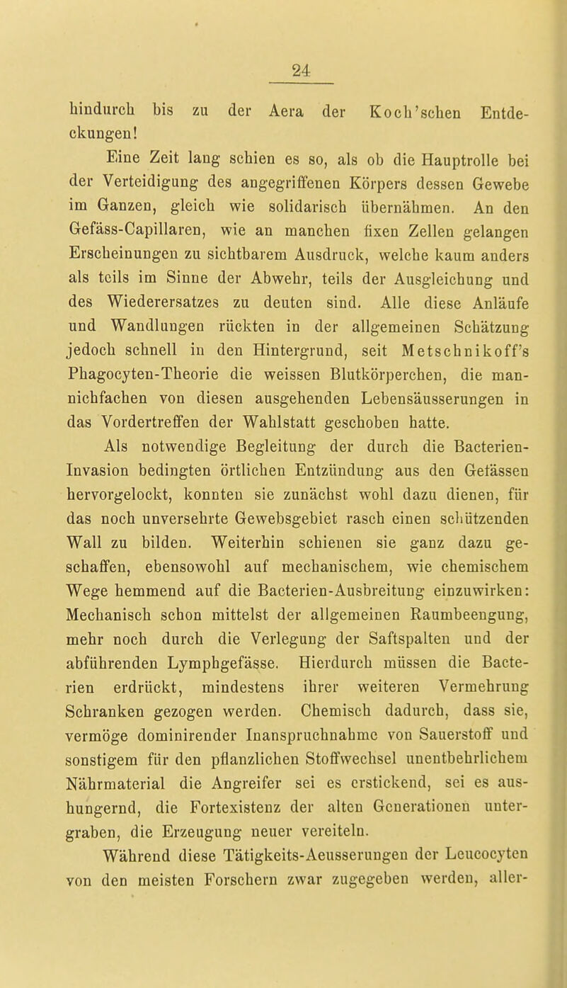 hindurch bis zu der Aera der Koch'sehen Entde- ckungen! Eine Zeit lang schien es so, als ob die Hauptrolle bei der Verteidigung des angegriffenen Körpers dessen Gewebe im Ganzen, gleich wie solidarisch übernähmen. An den Gefäss-Capillaren, wie an manchen fixen Zellen gelangen Erscheinungen zu sichtbarem Ausdruck, welche kaum anders als teils im Sinne der Abwehr, teils der Ausgleichung und des Wiederersatzes zu deuten sind. Alle diese Anläufe und Wandlungen rückten in der allgemeinen Schätzung jedoch schnell in den Hintergrund, seit Metschnikoff's Phagocyten-Theorie die weissen Blutkörperchen, die man- nichfachen von diesen ausgehenden Lebensäusserungen in das Vordertreffen der Wahlstatt geschoben hatte. Als notwendige Begleitung der durch die Bacterien- Invasion bedingten örtlichen Entzündung aus den Getässen hervorgelockt, konnten sie zunächst wohl dazu dienen, für das noch unversehrte Gewebsgebiet rasch einen schützenden Wall zu bilden. Weiterhin schienen sie ganz dazu ge- schaffen, ebensowohl auf mechanischem, wie chemischem Wege hemmend auf die Bacterien-Ausbreitung einzuwirken: Mechanisch schon mittelst der allgemeinen Raumbeengung, mehr noch durch die Verlegung der Saftspalten und der abführenden Lymphgefässe. Hierdurch müssen die Bacte- rien erdrückt, mindestens ihrer weiteren Vermehrung Schranken gezogen werden. Chemisch dadurch, dass sie, vermöge dominirender Inanspruchnahme von Sauerstoff und sonstigem für den pflanzlichen Stoffwechsel unentbehrlichem Nährmaterial die Angreifer sei es erstickend, sei es aus- hungernd, die Fortexistenz der alten Generationen unter- graben, die Erzeugung neuer vereiteln. Während diese Tätigkeits-Aeusserungen der Leucocyten von den meisten Forschern zwar zugegeben werden, aller-