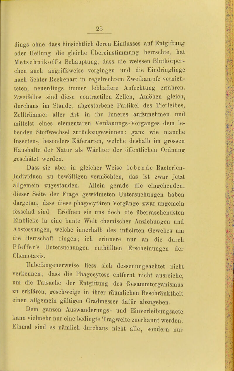 dings ohne dass hinsichtlich deren Einflusses auf Entgiftung oder Heilung die gleiche Übereinstimmung herrschte, hat Metschnikoff's Behauptung, dass die weissen Blutkörper- chen auch angriffsweise vorgingen und die Eindringlinge nach ächter Reckenart in regelrechtem Zweikampfe vernich- teten, neuerdings immer lebhaftere Anfechtung erfahren. Zweifellos sind diese contractilen Zellen, Amöben gleich, durchaus im Stande, abgestorbene Partikel des Tierleibes, Zelltrümmer aller Art in ihr Inneres aufzunehmen und mittelst eines elementaren Verdauungs-Vorganges dem le- benden Stoffwechsel zurückzugewinnen: ganz wie manche Insecten-, besonders Käferarten, welche deshalb im grossen Haushalte der Natur als Wächter der öffentlichen Ordnung geschätzt werden. Dass sie aber in gleicher Weise lebende Bacterien- Individuen zu bewältigen vermöchten, das ist zwar jetzt allgemein zugestanden. Allein gerade die eingehenden, dieser Seite der Frage gewidmeten Untersuchungen haben dargetan, dass diese phagocytären Vorgänge zwar ungemein fesselnd sind. Eröffnen sie uns doch die überraschendsten Einblicke in eine bunte Welt chemischer Anziehungen und Abstossungen, welche innerhalb des inficirten Gewebes um die Herrschaft ringen; ich erinnere nur an die durch Pfeffer's Untersuchungen enthüllten Erscheinungen der Chemotaxis. Unbefangenerweise Hess sich dessenungeachtet nicht verkennen, dass die Phagocytose entfernt nicht ausreiche, um die Tatsache der Entgiftung des Gesammtorganismus zu erklären, geschweige in ihrer räumlichen Beschränktheit einen allgemein gültigen Gradmesser dafür abzugeben. Dem ganzen Auswanderungs- und Einverleibungsacte kann vielmehr nur eine bedingte Tragweite zuerkannt werden. Einmal sind es nämlich durchaus nicht alle, sondern nur