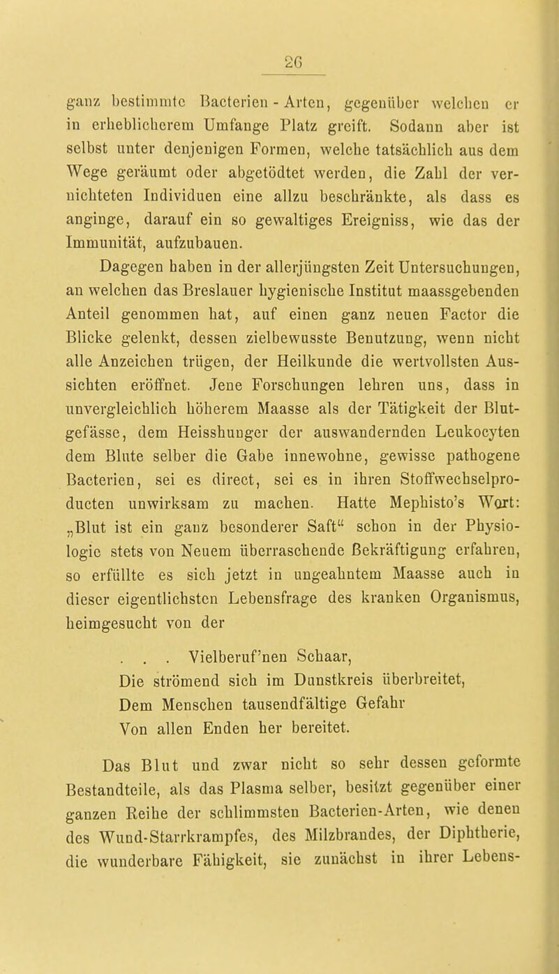 2G ganz bestimmte Bacterien - Arten, gegenüber welchen Cl- in erheblichcrem Umfange Platz greift. Sodann aber ist selbst unter denjenigen Formen, welche tatsächlich aus dem Wege geräumt oder abgetödtet werden, die Zahl der ver- nichteten Individuen eine allzu beschränkte, als dass es anginge, darauf ein so gewaltiges Ereigniss, wie das der Immunität, aufzubauen. Dagegen haben in der allerjüngsten Zeit Untersuchungen, an welchen das Breslauer hygienische Institut maassgebenden Anteil genommen hat, auf einen ganz neuen Factor die Blicke gelenkt, dessen zielbewusste Benutzung, wenn nicht alle Anzeichen trügen, der Heilkunde die wertvollsten Aus- sichten eröffnet. Jene Forschungen lehren uns, dass in unvergleichlich höherem Maasse als der Tätigkeit der Blut- gefässe, dem Heisshunger der auswandernden Leukocyten dem Blute selber die Gabe innewohne, gewisse pathogene Bacterien, sei es direct, sei es in ihren Stoffwechselpro- dueten unwirksam zu machen. Hatte Mephisto's Wort: „Blut ist ein ganz besonderer Saft schon in der Physio- logie stets von Neuem überraschende Bekräftigung erfahren, so erfüllte es sich jetzt in ungeahntem Maasse auch in dieser eigentlichsten Lebensfrage des kranken Organismus, heimgesucht von der . . . Vielberuf'nen Schaar, Die strömend sich im Dunstkreis überbreitet, Dem Menschen tausendfältige Gefahr Von allen Enden her bereitet. Das Blut und zwar nicht so sehr dessen geformte Bestandteile, als das Plasma selber, besitzt gegenüber einer ganzen Reihe der schlimmsten Bacterien-Arten, wie denen des Wund-Starrkrampfes, des Milzbrandes, der Diphtherie, die wunderbare Fähigkeit, sie zunächst in ihrer Lebens-