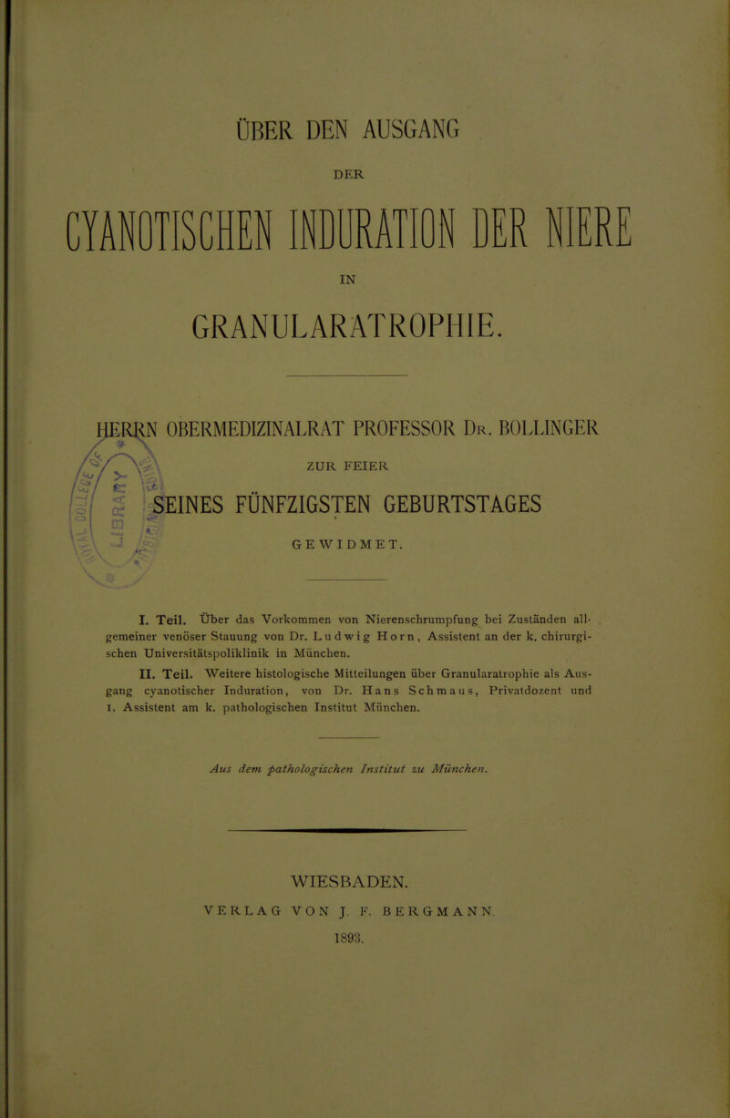 ÜBER DEN AUSGANG DER CIANOTISCHEN INDURATION DER NIER IN GRANULARATROPHIE. HER^ OBERMEDIZINALRAT PROFESSOR Dr. BOLLINGER ZUR FEIER SEINES FÜNFZIGSTEN GEBURTSTAGES GEWIDMET. I. Teil. Über das Vorkommen von Nierenschrumpfung bei Zuständen ali- gemeiner venöser Stauung von Dr. Ludwig Horn, Assistent an der k. chirurgi- schen Universitätspoliklinik in München. II. Teil. Weitere histologische Mitteilungen über Granularatrophie als Aus- gang cyanotischer Induration, von Dr. Hans Schmaus, Privatdozent und I. Assistent am k. pathologischen Institut München. Aus dem pathologischen Institut zu München. WIESBADEN. VERLAG VON J, F. BERGMANN. 1893.