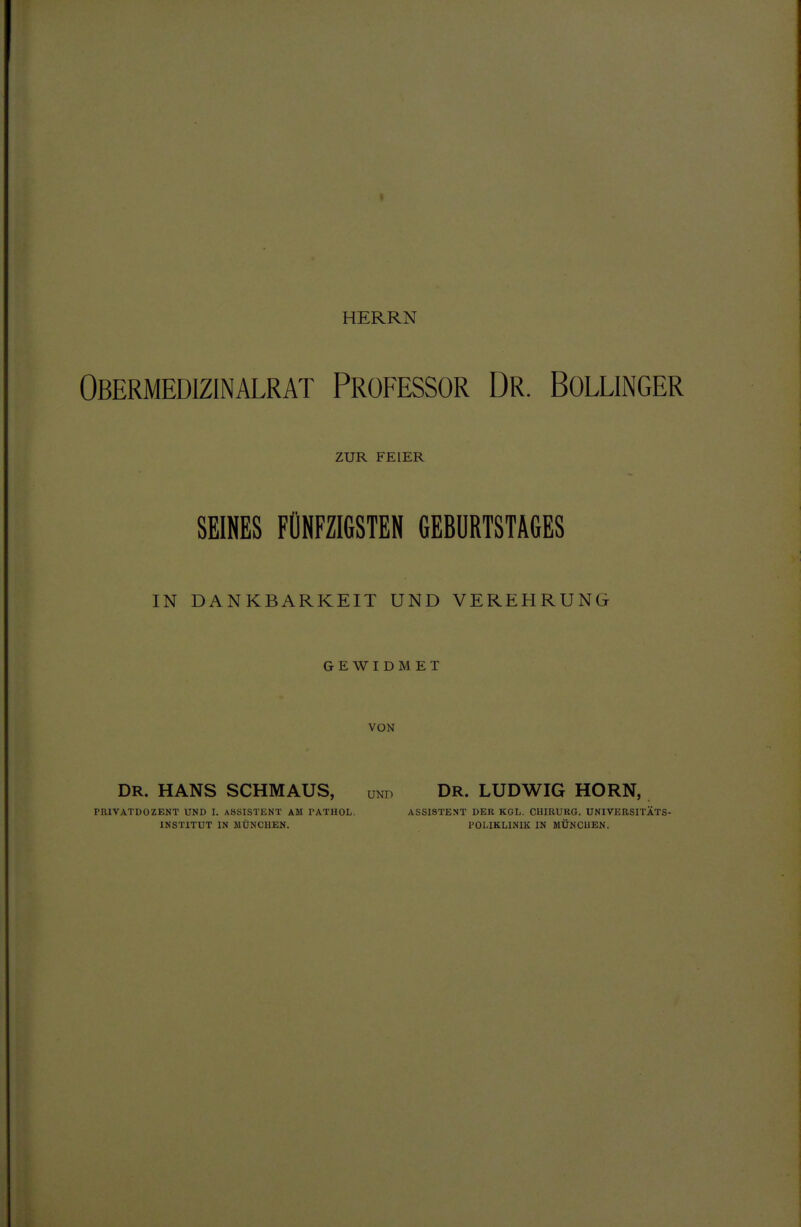 HERRN Obermedizinalrat Professor Dr. Bollinger ZUR FEIER SEINES FÜNFZIGSTEN GEBURTSTAGES IN DANKBARKEIT UND VEREHRUNG GEWIDMET VON DR. HANS SCHMAUS, und Dr. LUDWIG HORN, PRIVATDOZENT UND I. ASSISTENT AM PATHOL. ASSISTENT DER KGL. CHIRURG. UNIVERSITÄTS- INSTITUT IN MÜNCHEN. POLIKLINIK IN MÜNCHEN.