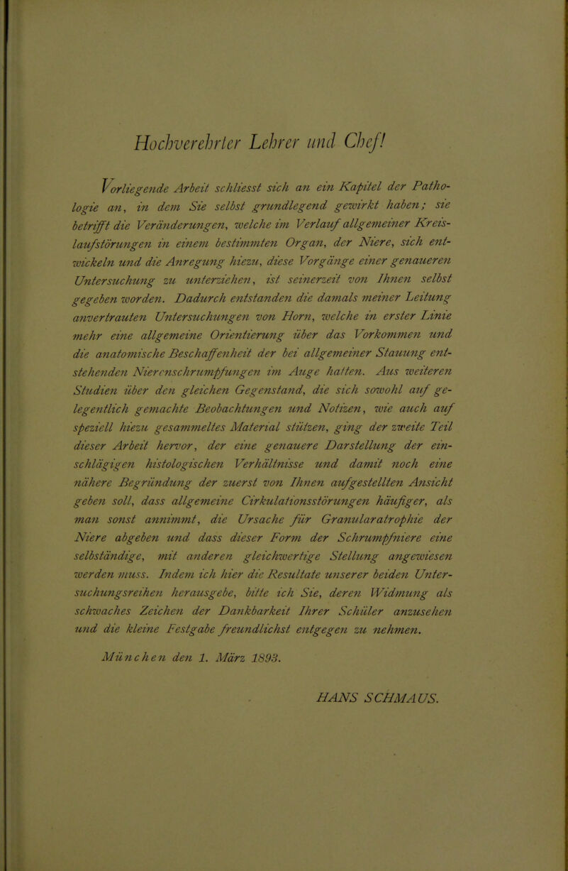 Hochverehricr Lehrer und Chef! Vorlügende Arbeit schliesst sich an ein Kapitel der Patho- logie an, in dem Sie selbst grundlegend gewirkt haben; sie betrifft die Veränderungen, welche im Verlauf allgemeiner Kreis- laufstörungen in einem bestimmten Organ, der Niere, sich ent- wickeln und die Anregung hiezu, diese Vorgänge einer genaueren Untersuchung zu unterziehen, ist seinerzeit von Ihnen selbst gegeben ivorden. Dadurch entstanden die damals meiner Leitung anvertrauten U^itersuchungen von Horn, welche in erster Linie mehr eine allgemeine Orientierung über das Vorkommen und die anatomische Beschaffenheit der bei allgemeiner Stauung ent- stehende7i Niercnschrumpfmigen im Auge haften. Aus weiteren Studien über den gleichen Gegenstand, die sich sowohl auf ge- legentlich gemachte Beobachtungen und Notizen, wie auch auf speziell hiezu gesammeltes Material stützen, ging der zweite Teil dieser Arbeit hervor, der ei^ie genauere Darstellung der ein- schlägigen histologischen Verhältnisse und damit noch eine nähere Begründung der zuerst von Ihnen aufgestellten Ansicht geben soll, dass allgemeine Cirkulaiionsstörungen häufiger, als man sonst annimmt, die Ursache für Granuläratrophie der Niere abgeben und dass dieser Form der Schrumpfniere eine selbständige, mit anderen gleichwertige Stellung angezviesen werden viuss. Indem ich hier die Resultate uiiserer beiden Unter- suchung sreihen herausgebe, bitte ich Sie, deren Widmung als schzvaches Zeichen der Dankbarkeit Ihrer Schüler anzusehen und die kleine Festgabe freundlichst entgegen zu nehmen. München den 1. März 1893. HANS SCHMAUS.