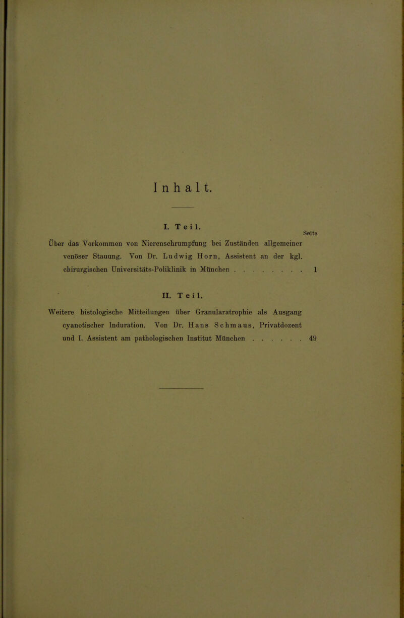 Inhalt. I. Teil. Seite Über das Vorkommen von Nierenschrumpfung bei Zuständen allgemeiner venöser Stauung. Von Dr. Ludwig Horn, Assistent an der kgl. chirurgischen Universitäts-Poliklinik in München 1 II. T e i 1. Weitere histologische Mitteilungen über Granularatrophie als Ausgang cyanotischer Induration. Von Dr. Hans Schmaus, Privatdozent und 1. Assistent am pathologischen Institut München 49