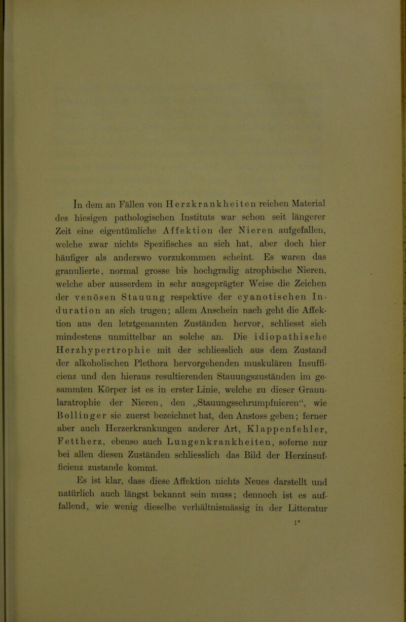 des hiesigen pathologischen Instituts war schon seit längerer Zeit eine eigentümliche Affektion der Nieren aufgefallen, welche zwar nichts Spezifisches an sich hat, aber doch hier häufierer als anderswo vorzukommen scheint. Es waren das granuUerte, normal grosse bis hochgradig atrophische Nieren, welche aber ausserdem in sehr ausgeprägter Weise die Zeichen der venösen Stauung respektive der cyanotischen In- duration an sich trugen; allem Anschein nach geht die Affek- tion aus den letztgenannten Zuständen hervor, schliesst sich mindestens unmittelbar an solche an. Die idiopathische Herzhypertrophie mit der schhesslich aus dem Zustand der alkoholischen Plethora hervorgehenden muskulären Insuffi- cienz und den hieraus resultierenden Stauungszuständen im ge- samraten Körper ist es in erster Linie, welche zu dieser Granu- laratrophie der Nieren, den „Stauungsschrumpfnieren, wie Bollinger sie zuerst bezeichnet hat, den Anstoss geben; ferner aber auch Herzerkrankungen anderer Art, Klappenfehler, Fettherz, ebenso auch Lungenkrankheiten, soferne nur bei allen diesen Zuständen schhesslich das Bild der Herzinsuf- ficienz zustande kommt. Es ist klar, dass diese Affektion nichts Neues darstellt und natürlich auch längst bekannt sein muss; dennoch ist es auf- fallend, wie wenig dieselbe verhältnismässig in der Litteratur 1*