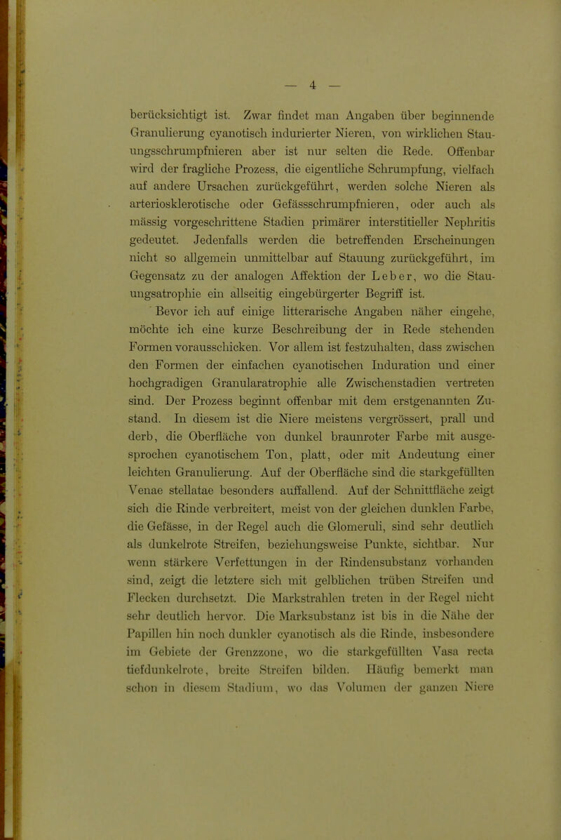 berücksichtigt ist. Zwar findet man Angaben über beginnende Graniilierung cyanotisch indiuierter Nieren, von wirklichen Stau- ungsschrumpfnieren aber ist nur selten die Rede. Offenbar wird der fragliche Prozess, die eigentliche Schrumpfung, vielfach auf andere Ursachen zurückgeführt, werden solche Nieren als arteriosklerotische oder Gefässschrumpfnieren, oder auch als massig vorgeschrittene Stadien primärer interstitieller Nephritis gedeutet. Jedenfalls werden die betreffenden Erscheinungen nicht so allgemein unmittelbar auf Stauung zurückgeführt, ün Gegensatz zu der analogen Affektion der Leber, wo die Stau- ungsatrophie ein allseitig eingebürgerter Begriff ist. ' Bevor ich auf einige litterarische Angaben näher eingehe, möchte ich eine kurze Beschreibung der in Rede stehenden Formen vorausschicken. Vor allem ist festzuhalten, dass zwischen den Formen der einfachen cy an otischen Induration und einer hochgradigen Granularatrophie alle Zwischenstadien vertreten sind. Der Prozess beginnt offenbar mit dem erstgenannten Zu- stand. In diesem ist die Niere meistens vergrössert, prall und derb, die Oberfläche von dunkel braunroter Farbe mit ausge- sprochen cyanotischem Ton, platt, oder mit Andeutung einer leichten Granulierung. Auf der Oberfläche sind die starkgefüllten Venae stellatae besonders auffallend. Auf der Schnittfläche zeigt sich die Rinde verbreitert, meist von der gleichen dunklen Farbe, die Gefässe, in der Regel auch die Glomeruh, sind sehr deutlich als dunkelrote Streifen, beziehungsweise Punkte, sichtbar. Nur wenn stärkere Verfettungen in der Rindensubstanz vorhanden sind, zeigt die letztere sich mit gelblichen trüben Streifen und Flecken durchsetzt. Die Markstrahlen treten in der Regel nicht sehr deutlich hervor. Die Marksubstanz ist bis in die Nähe der Papillen hin noch dunkler cyanotisch als die Rinde, insbesondere im Gebiete der Grenzzone, wo die starkgefüllten Vasa recta tiefduukelrote, breite Streifen bilden. Häufig bemerkt man schon in diesem Stadium, wo das Volumen der ganzen Niere