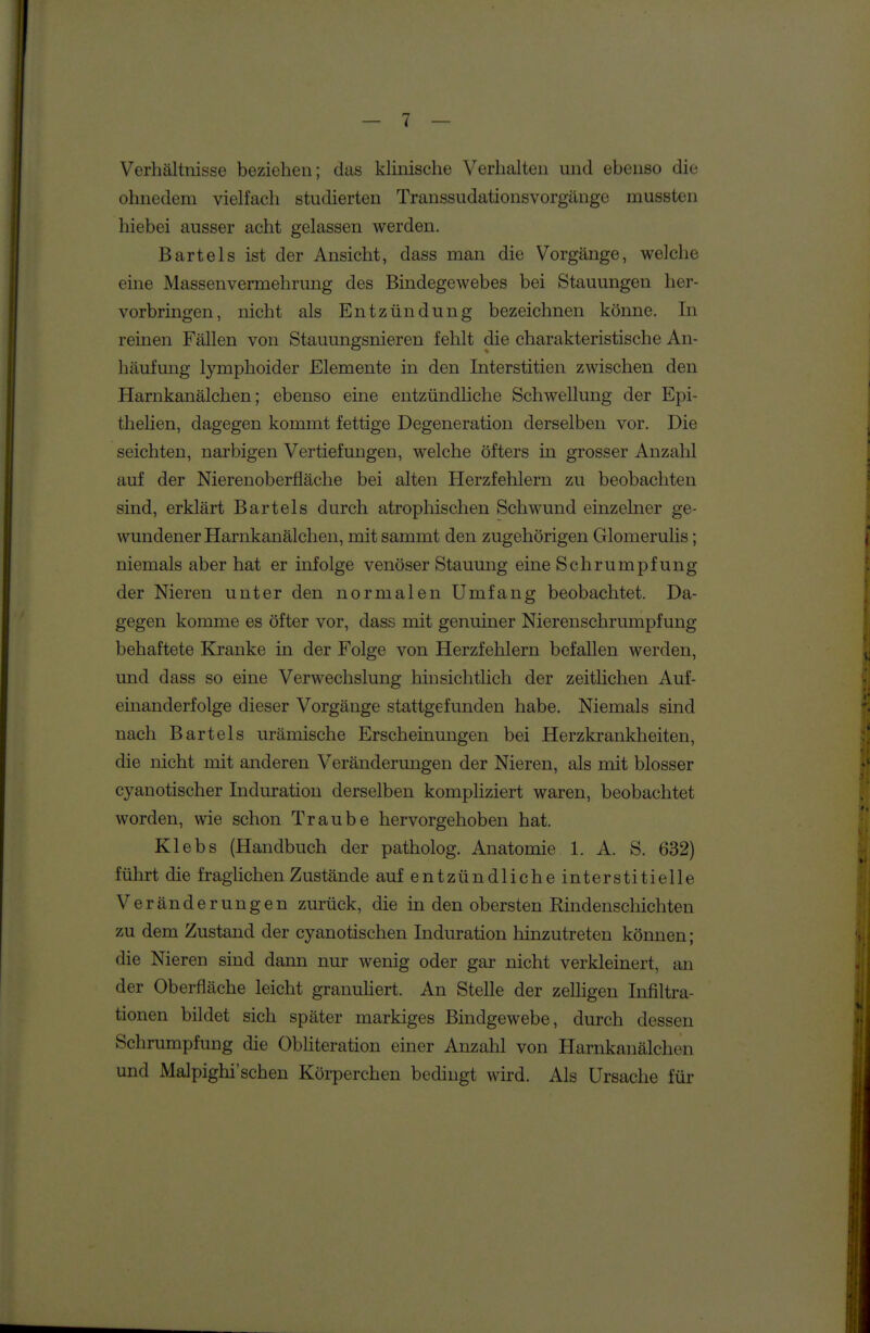 Verhältnisse beziehen; das klinische Verhalten und ebenso die ohnedem vielfach studierten Transsudationsvorgänge mussten hiebei ausser acht gelassen werden. Bartels ist der Ansicht, dass man die Vorgänge, welche eine Massenvermehrung des Bindegewebes bei Stauungen her- vorbringen, nicht als Entzündung bezeichnen könne. In reinen Fällen von Stauungsnieren fehlt die charakteristische An- häufung lymphoider Elemente in den Interstitien zwischen den Harnkanälchen; ebenso eine entzündhche Schwellung der Epi- thelien, dagegen kommt fettige Degeneration derselben vor. Die seichten, narbigen Vertiefungen, welche öfters in grosser Anzahl auf der Nierenoberfläche bei alten Herzfehlern zu beobachten sind, erklärt Bartels durch atrophischen Schwund einzelner ge- wundener Harnkanälchen, mit sammt den zugehörigen Glomerulis; niemals aber hat er infolge venöser Stauung eine Schrumpfung der Nieren unter den normalen Umfang beobachtet. Da- gegen koimne es öfter vor, dass mit genuiner Nierenschrumpfung behaftete Kranke in der Folge von Herzfehlern befallen werden, und dass so eine Verwechslung hinsichtlich der zeitüchen Auf- einanderfolge dieser Vorgänge stattgefunden habe. Niemals sind nach Bartels urämische Erscheinungen bei Herzkrankheiten, die nicht mit anderen Veränderungen der Nieren, als mit blosser cyanotischer Induration derselben kompliziert waren, beobachtet worden, wie schon Traube hervorgehoben hat. Klebs (Handbuch der patholog. Anatomie 1. A. S. 632) führt die fraglichen Zustände auf entzündliche interstitielle Veränderungen zurück, die in den obersten Rindenschichten zu dem Zustand der cyanotischen Induration hinzutreten können; die Nieren sind dann nur wenig oder gar nicht verkleinert, an der Oberfläche leicht granuHert. An Stelle der zelligen Infiltra- tionen bildet sich später markiges Bindgewebe, durch dessen Schrumpfung die Obhteration einer Anzahl von Harnkanälchen und Malpighi'schen Körperchen bedingt wird. Als Ursache für