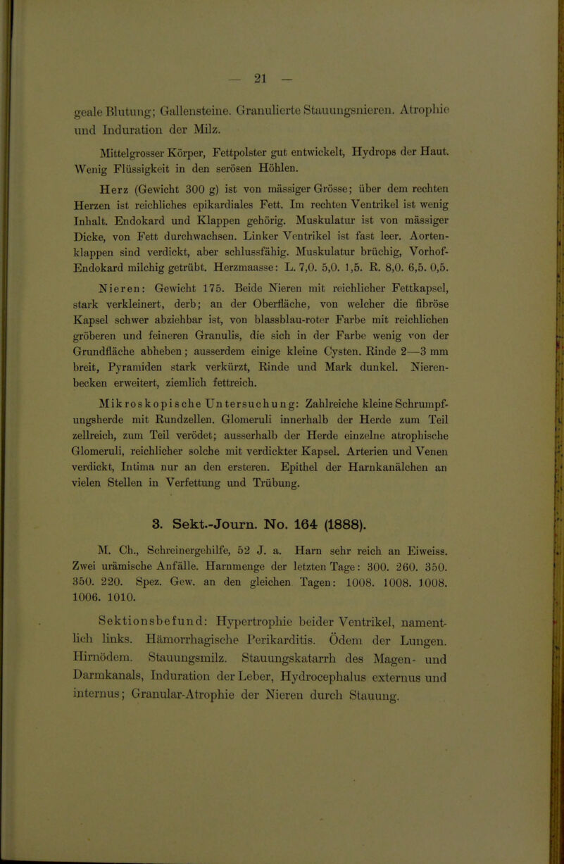 geale Blutung; Gallensteine. Granulierte Stauuugsniercn. Atropliic. und Induration der Milz. Mittelgrosser Körper, Fettpolster gut entwickelt, Hydrops der Haut. Wenig Flüssigkeit in den serösen Höhlen. Herz (Gewicht 300 g) ist von massiger Grösse; über dem rechten Herzen ist reichliches epikardiales Fett. Im rechten Ventrikel ist wenig Inhalt. Endokard und Klappen gehörig. Muskulatur ist von massiger Dicke, von Fett durchwachsen. Linker Ventrikel ist fast leer. Aorten- klappen sind verdickt, aber schlussfähig. Muskulatur brüchig, Vorhof- Endokard milchig getrübt. Herzmaasse: L. 7,0. 5,0. 1,5. R. 8,0. 6,5.0,5. Nieren: Gewicht 175. Beide Nieren mit reichlicher Fettkapsel, stark verkleinert, derb; an der Oberfläche, von welcher die fibröse Kapsel schwer abziehbar ist, von blassblau-roter Farbe mit reichlichen gröberen und feineren Granulis, die sich in der Farbe wenig von der Grundfläche abheben; ausserdem einige kleine Cysten. Rinde 2—3 mm breit, Pyramiden stark verkürzt, Rinde und Mark dunkel. Nieren- becken erweitert, ziemlich fettreich. Mikroskopische Untersuchung: Zahlreiche kleine Schrumpfe ungsherde mit Rundzellen. Glomeruli innerhalb der Herde zum Teil zellreich, zum Teil verödet; ausserhalb der Herde einzelne atrophische Glomeruli, reichlicher solche mit verdickter Kapsel. Arterien und Venen verdickt, Intima nur an den ersteren. Epithel der Harnkanälchen an vielen Stellen in Verfettung und Trübung. 3. Sekt.-Journ. No. 164 (1888). M. Gh., Schreinergehilfe, 52 J. a. Harn sehr reich an Ei weiss. Zwei urämische Anfälle. Harnmenge der letzten Tage: 300. 260. 350. 350. 220. Spez. Gew. an den gleichen Tagen: 1008. 1008. 1008. 1006. 1010. Sektionsbefund: Hypertrophie beider Ventrikel, nament- lich links. Hämorrhagische Perikarditis. Ödem der Lungen. Hirnödem. Stauungsmilz. Stauungskatarrh des Magen- und Darmkanals, Induration der Leber, Hydrocephalus externus und internus; Granulär-Atrophie der Nieren durch Stauung.