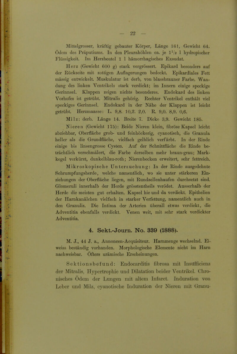 Mittel grosser, kräftig gebauter Körper, Länge 161, Gewicht 64. ödem des Präputiums. In den Pleurahöhlen ca. je 1^/2 1 hydropischer Flüssigkeit. Im Herzbeutel 1 1 hämorrhagisches Exsudat. Herz (Gewicht 600 g) stark vergrössert. Epikard besonders auf der Rückseite mit zottigen Auflagerungen bedeckt. Epikardiales Fett mässig entwickelt. Muskulatur ist derb, von blassbrauner Farbe. Wan- dung des linken Ventrikels stark verdickt; im Innern einige speckige Gerinnsel. Klappen zeigen nichts besonderes. Endokard des linken Vorhofes ist getrübt. Mitralis gehörig. Rechter Ventrikel enthält viel speckiges Gerinnsel. Endokard in der Nähe der Klappen ist leicht getrübt. Herzmaasse: L. 9,8. 10,2. 2,0. R. 9,0. 8,9. 0,6. Milz: derb. Länge 14. Breite 7. Dicke 3,9. Gewicht 185. Nieren (Gewicht 175): Beide Nieren klein, fibröse Kapsel leicht abziehbar, Oberfläche grob- und feinhöckerig, cyanotisch, die Granula heller als die Grundfläche, vielfach gelblich verfärbt. In der Rinde einige bis linsengrosse Cysten. Auf der Schnittfläche die Rinde be- trächtlich verschmälert, die Farbe derselben mehr braun-grau; Mark- kegel verkürzt, dunkelblau-roth; Nierenbecken erweitert, sehr fettreich. Mikroskopische Untersuchung: In der Rinde ausgedehnte Schrumpfungsherde, welche namentlich, wo sie unter stärkeren Ein- ziehungen der Oberfläche liegen, mit Rundzellenhaufen dm'chsetzt sind. Glomeruli innerhalb der Herde grösstentheils verödet. Ausserhalb der Herde die meisten gut erhalten. Kapsel hie und da verdickt. Epithelien der Harnkanälchen vielfach in starker Verfettung, namentlich auch in den Granulis. Die Intima der Arterien überall etwas verdickt, die Adventitia ebenfalls verdickt. Venen weit, mit sehr stark verdickter Adventitia. 4. Sekt.-Journ. No. 339 (1888). M. J., 44 J. a., Annoncen-Acquisiteur. Harnmenge wechselnd. Ei- weiss beständig vorhanden. Morphologische Elemente nicht im Harn nachweisbar. Öfters urämische Erscheinungen. Sektionsbefund: Endocarditis fibrosa mit Insüfficienz der Mitralis, Hypertrophie und Dilatation beider Ventrikel. Chro- nisches Ödem der Lungen mit altem Infarct. Induration von Leber und Milz, cyanotische Induration der Nieren mit Granu-