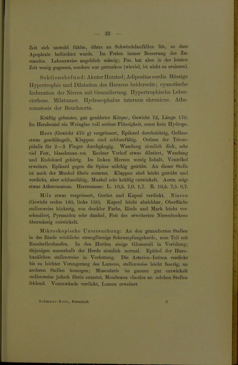 Zeit sich unwohl fühlte, öfters an Schwindelanfällen litt, so dass Apoplexie befürchtet wurde. Im Freien immer Besserung des Zu- standes. Lebensweise angeblich massig; Pat. hat aber in der letzten Zeit wenig gegessen, sondern nur getrunken (wieviel, ist nicht zu eruieren). Sektionsbefund: Akuter Herztod ;Adipositascordis. Massige Hypertrophie und Dilatation des Herzens beiderseits; cyanotische Induration der Nieren mit Granulierung. Hypertrophische Leber- cirrhose. Milztunior. Hydrocephalus internus chronicus. Athe- romatosis der Bauchaorta. Kräftig gebauter, gut genährter Körper, Gewicht 72, Länge 170. Im Herzbeutel ein Weinglas voll seröser Flüssigkeit, sonst kein Hydrops. Herz (Gewicht 470 g) vergrössert, Epikard durchsichtig, Gefässe etwas geschlängelt, Klappen sind schlussfähig. Ostium der Tricus- pidalis für 2—3 Finger durchgängig. Wandung ziemlich dick, sehr viel Fett, blassbraun-rot. Rechter Vorhof etwas diktiert, Wandung und Endokard gehörig. Im linken Herzen wenig Inhalt, Ventrikel erweitert. Epikard gegen die Spitze milchig getrübt. An dieser Stelle ist auch der Muskel fibrös entartet. Klappen sind leicht getrübt und verdickt, aber schlussfähig, Muskel sehr kräftig entwickelt. Aorta zeigt etwas Atheromatose. Herzmaasse: L. 10,5. 7,0. 1,7. R. 10,5. 7,5. 0,7. Milz etwas vergrössert, Gerüst und Kapsel verdickt. Nieren (Gewicht rechts 180, links 150). Kapsel leicht abziehbar, Oberfläche stellenweise höckerig, von dunkler Farbe, Rinde und Mark leicht ver- schmälert^ Pyramiden sehr dunkel, Fett des erweiterten Nierenbeckens übermässig entwickelt. Mikroskopische Untersuchung: An den granulierten Stellen in der Rinde reichliche strangförmige Schrumpfungsherde, zum Teil mit Rundzellenhaufen. In den Herden einige Glomeruli in Verödung; diejenigen ausserhalb der Herde ziemlich normal. Epithel der Harn- kanälchen stellenweise in Verfettung. Die Arterien-Intima verdickt bis zu leichter Verengerung des Lumens, stellenweise leicht faserig, an anderen Stellen homogen; Muscularis im ganzen gut entwickelt stellenweise jedoch fibrös entartet, Membrana elastica an solchen Stellen fehlend. Venenwände verdickt, Lumen erweitert.