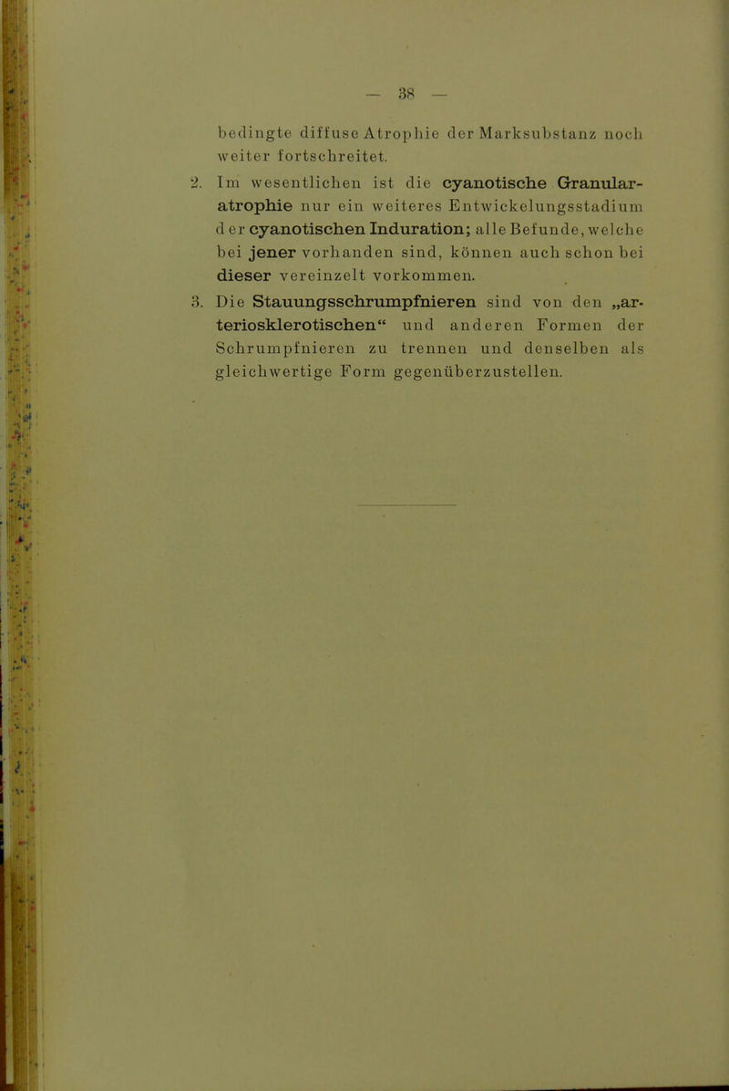 ~ 3fi — bedingte diffuse Atrophie der Marksubstanz noch weiter fortschreitet. 2. Im wesentlichen ist die cyanotische Granular- atrophie nur ein weiteres Entwickelungsstadium der cyanotischen Induration; alle Befunde, welche bei jener vorhanden sind, können auch schon bei dieser vereinzelt vorkommen. 3. Die Stauungsschrumpfnieren sind von den „ar- teriosklerotischen und anderen Formen der Schrumpfnieren zu trennen und denselben als gleichwertige Form gegenüberzustellen.