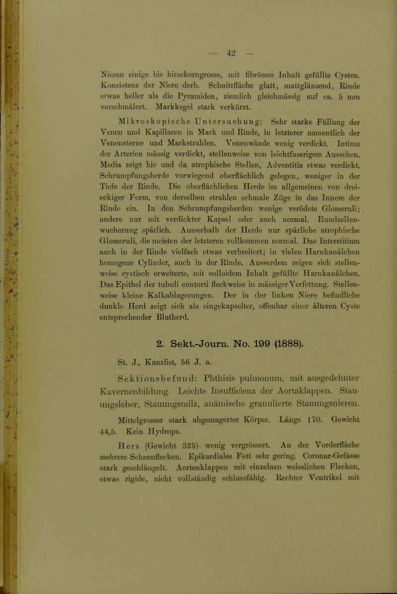 Nieren einige bis hirsekorngrosse, mit fibrösem Inhalt gefüllte Cysten. Konsistenz der Niere derb. Schaittfläche glatt, mattglänzeod, Rinde etwas heller als die Pyramiden, ziemlich gleichmässig auf ca. 5 mm verschmälert. Markkegel stark verkürzt. Mikroskopische Untersuchung: Sehr starke Füllung der Venen und Kapillaren in Mark und Rinde, in letzterer namentlich der Venensterne und Markstrahlen. Venenwände wenig verdickt. Intima der Arterien mässig verdickt, stellenweise von leichtfaserigem Aussehen. Media zeigt hie und da atrophische Stellen, Adventitia etwas verdickt. Schrumpfuugsherde vorwiegend oberflächlich gelegen, weniger in der Tiefe der Rinde. Die oberflächlichen Herde im allgemeinen von drei- eckiger Form, von derselben strahlen schmale Züge in das Innere der Rinde ein. In den Schrumpfungsherden wenige verödete Glomeruli; andere nur mit verdickter Kapsel oder auch normal. Rundzellen- wucherung spärlich. Ausserhalb der Herde nur spärliche atrophische Glomeruli, die meisten der letzteren vollkommen normal. Das Interstitium auch in der Rinde vielfach etwas verbreitert; in vielen Harnkanälchen homogene Cylinder, auch in der Rinde. Ausserdem zeigen sich stellen- weise cystisch erweiterte, mit colloidem Inhalt gefüllte Harnkanälchen. Das Epithel der tubuli contorti fleckweise in mässiger Verfettung. Stellen- weise kleine Kalkablagerungen. Der in der linken Niere befindliche dunkle Herd zeigt sich als eingekapselter, offenbar einer älteren Cyste entsprechender Blutherd. 2. Sekt.-Journ. No. 199 (1888). St. J., Kanzlist, 56 J. a. Sektionsbefund: Phthisis pulmonum, mit ausgedehnter Kavernenbildung. Leichte Insufficienz der Aortaklap})en. Stau- ungsleber, Stauungsmilz, anämische granulierte Stauungsnieren. Mittelgrosser stark abgemagerter Körper. Länge 170. Gewicht 44,5. Kein Hydrops. Herz (Gewicht 325) wenig vergrössert. An der Vorderfläche mehrere Sehnenflecken. Epikardiales Fett sehr gering. Coronar-Gefässe stark geschlängelt. Aortenklappen mit einzelnen weisslicheu Flecken, etwas rigide, nicht vollständig schlussfähig. Rechter Ventrikel mit