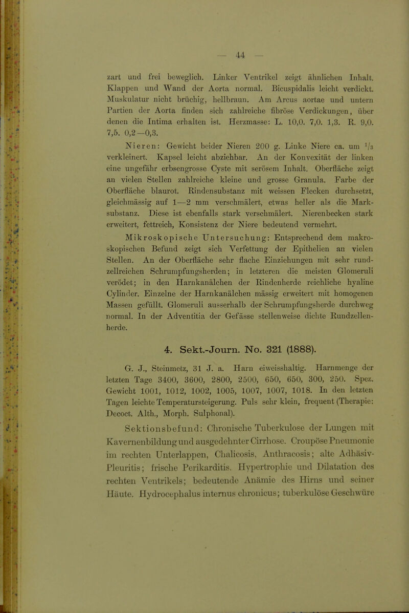 zart und frei beweglich. Linker Ventrikel zeigt ähnlichen Inhalt. Klappen und Wand der Aorta normal. Bicuspidalis leicht verdickt. Muskulatur nicht brüchig, hellbraun. Am Arcus aortae und untern Partien der Aorta finden sich zahlreiche fibröse Verdickungen, über denen die Intima erhalten ist. Herzmasse: L. 10,0. 7,0. 1,3. R. 9,0. 7,5. 0,2—0,3. Nieren: Gewicht beider Nieren 200 g. Linke Niere ca. um Vs verkleinert. Kapsel leicht abziehbar. An der Konvexität der linken eine ungefähr erbsengrosse Cyste mit serösem Inhalt. Oberfläche zeigt an vielen Stellen zahlreiche kleine und grosse Granula. Farbe der Oberfläche blaurot. Rinden Substanz mit weissen Flecken durchsetzt, gleichmässig auf 1—2 mm verschmälert, etwas heller als die Mark- substanz. Diese ist ebenfalls stark verschmälert. Nierenbecken stark erweitert, fettreich, Konsistenz der Niere bedeutend vermehrt. Mikroskopische Untersuchung: Entsprechend dem makro- skopischen Befund zeigt sich Verfettung der Epithelien an vielen Stellen. An der Oberfläche sehr flache Einziehungen mit sehr ruud- zellreichen Schrumpfungsherden; in letzteren die meisten Glomeruli verödet; in den Harnkanälchen der Rindenherde reichliche hyaline Cylinder. Einzelne der Harnkanälchen mässig erweitert mit homogenen Massen gefüllt. Glomeruli ausserhalb der Schrumpfungsherde durchweg normal. In der Adventitia der Gefässe stellenweise dichte Rundzellen- herde. 4. Sekt.-Journ. No. 321 (1888). G. J., Steinmetz, 31 J. a. Harn eiweisshaltig. Harnnienge der letzten Tage 3400, 3600, 2800, 2500, 650, 650, 300, 250. Spez. Gewicht 1001, 1012, 1002, 1005, 1007, 1007, 1018. In den letzten Tagen leichte Temperatursteigerung. Puls sehr klein, frequent (Therapie: Decoct. Alth., Morph. Sulphonal). Sektionsbefund: Chronische Tuberkulose der Lungen mit Kavernenbildung und ausgedehnter Cirrhose. Croupöse Pneumonie im rechten Unterlappen, Chalicosis, Anthracosis; alte Adhäsiv- Pleuritis; frische Perikarditis. Hypertrophie und Dilatation des rechten Ventrikels; bedeutende Anämie des Hirns und seiner Häute. Hydroce]:>hahis internus chronicus; tuberkulöse Geschwüre