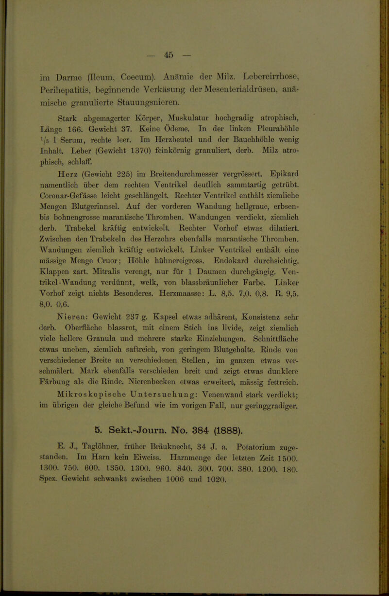 im Darme (Ileum, Coecum). Anämie der Milz. Lebercirrhose, Perihepatitis, beginnende Verkäsung der Mesenterialdrüsen, anä- mische granulierte Stauungsnieren. Stark abgemagerter Körper, Muskulatur hochgradig atrophisch, Länge 166. Gewicht 37. Keine Ödeme. In der linken Pleurahöhle ^/s 1 Serum, rechte leer. Im Herzbeutel und der Bauchhöhle wenig Inhalt. Leber (Gewicht 1370) feinkörnig granuliert, derb. Milz atro- phisch, schlalf. Herz (Gewicht 225) im Breitendurchmesser vergrössert. Epikard namentlich über dem rechten Ventrikel deutlich sammtartig getrübt. Coronar-Gefässe leicht geschlängelt. Rechter Ventrikel enthält ziemliche Mengen Blutgerinnsel. Auf der vorderen Wandung hellgraue, erbsen- bis bohnengrosse marantische Thromben. Wandungen verdickt, ziemlich derb. Trabekel kräftig entwickelt. Rechter Vorhof etwas dilatiert. Zwischen den Trabekeln des Herzohrs ebenfalls marantische Thromben. Wandungen ziemlich kräftig entwickelt. Linker Ventrikel enthält eine mässige Menge Cruor; Höhle hühnereigross. Endokard durchsichtig. Klappen zart. Mitralis verengt, nur für 1 Daumen durchgängig. Ven- trikel-Wandung verdünnt, welk, von blassbräunlicher Farbe. Linker Vorhof zeigt nichts Besonderes. Herzmaasse: L. 8,5. 7,0. 0,8. R. 9,5. 8,0. 0,6. Nieren: Gewicht 237 g. Kapsel etwas adhärent, Konsistenz sehr derb. Oberfläche blassrot, mit einem Stich ins livide, zeigt ziemlich viele hellere Granula und mehrere starke Einziehungen. Schnittfläche etwas uneben, ziemlich saftreich, von geringem Blutgehalte. Rinde von verschiedener Breite an verschiedenen Stellen, im ganzen etwas ver- schmälert, Mark ebenfalls verschieden breit und zeigt etwas dunklere Färbung als die Rinde. Nierenbecken etwas erweitert, mässig fettreich. Mikroskopische Untersuchung: Venenwand stark verdickt; im übrigen der gleiche Befund wie im vorigen Fall, nur geringgradiger. 5. Sekt.-Journ. No. 384 (1888). E. J., Taglöhner, früher Bräuknecht, 34 J. a. Potatorium zuge- standen. Im Harn kein Eiweiss. Harnmenge der letzten Zeit 1500. 1300. 750. 600. 1350. 1300. 960. 840. 300. 700. 380. 1200. 180. Spez. Gewicht schwankt zwischen 1006 und 1020.