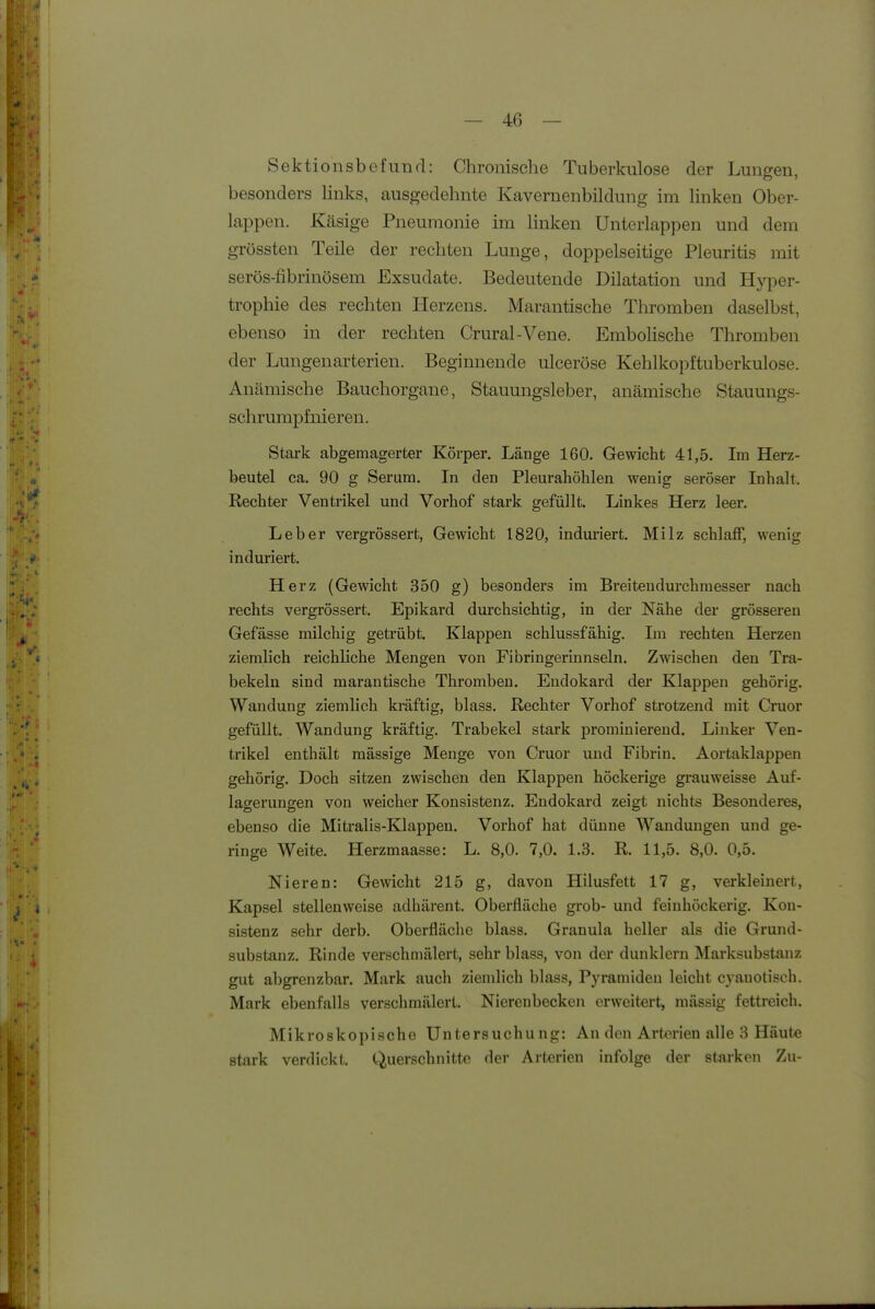 Sektionsbefund: Chronische Tuberkulose der Lungen, besonders links, ausgedehnte Kavernenbildung im linken Ober- lappen. Käsige Pneumonie im linken ünterlappen und dem grössten Teile der rechten Lunge, doppelseitige Pleuritis mit serös-fibrinösem Exsudate. Bedeutende Dilatation und Hyper- trophie des rechten Herzens. Marantische Thromben daselbst, ebenso in der rechten Crural-Vene. EmboHsche Thromben der Lungenarterien. Begimiende ulceröse Kehlkopftuberkulose. Anämische Bauchorgane, Stauungsleber, anämische Stauungs- schrumpfnieren. Stark abgemagerter Körper. Länge 160. Gewicht 41,5. Im Herz- beutel ca. 90 g Serum. In den Pleurahöhlen wenig seröser Inhalt, Rechter Ventrikel und Vorhof stark, gefüllt. Linkes Herz leer. Leber vergrössert, Gewicht 1820, induriert. Milz schlaff, wenig induriert. Herz (Gewicht 350 g) besonders im Breitendurchraesser nach rechts vergrössert. Epikard durchsichtig, in der Nähe der grösseren Gefässe milchig getrübt. Klappen schlussfähig. Im rechten Herzen ziemlich reichliche Mengen von Fibringerinnseln. Zwischen den Tra- bekeln sind marantische Thromben. Endokard der Klappen gehörig. Wandung ziemlich kräftig, blass. Rechter Vorhof strotzend mit Cruor gefüllt, Wandung kräftig. Trabekel stark prominierend. Linker Ven- trikel enthält mässige Menge von Cruor und Fibrin, Aortaklappen gehörig. Doch sitzen zwischen den Klappen höckerige grauweisse Auf- lagerungen von weicher Konsistenz. Endokard zeigt nichts Besonderes, ebenso die Mitralis-Klappeu. Vorhof hat dünne Wandungen und ge- ringe Weite. Herzmaasse: L. 8,0. 7,0. 1.3. R. 11,5. 8,0. 0,5. Nieren: Gewicht 215 g, davon Hilusfett 17 g, verkleinert, Kapsel stellenweise adhärent. Oberfläche grob- und feinhöckerig, Kon- sistenz sehr derb. Oberfläche blass. Granula heller als die Grund- substanz. Rinde verschmälert, sehr blass, von der dunklem Marksubstanz gut abgrenzbar. Mark auch ziemlich blass, Pyramiden leicht cyauotisch. Mark ebenfalls verschmälert. Nierenbecken erweitert, raässig fettreich. Mikroskopische Untersuchung: An den Arterien alle 3 Häute stark verdickt. Querschnitte der Arterien infolge der starken Zu-