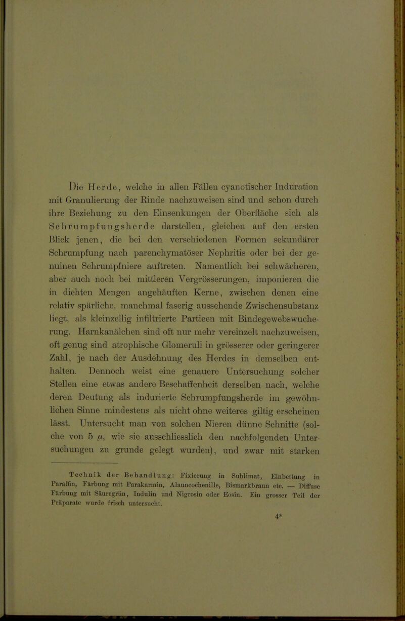 mit Granulierung der Rinde nachzuweisen sind und schon durch ihre Beziehung zu den Einsenkungen der Oberfläche sich als Schrumpfungsherde darstellen, gleichen auf den ersten Blick jenen, die bei den verschiedenen Formen sekundärer Schrumpfung nach parenchymatöser Nephritis oder bei der ge- nuinen Schrumpfniere auftreten. Namentlich bei schwächeren, aber auch noch bei mittleren Vergrösserungen, imponieren die in dichten Mengen angehäuften Kerne, zwischen denen eine relativ spärliche, manchmal faserig aussehende Zwischensubstanz liegt, als kleinzellig infiltrierte Partieen mit Bindegewebswuche- rung. Harnkanälchen sind oft nur mehr vereinzelt nachzuweisen, oft genug sind atrophische Glomeruli in grösserer oder geringerer Zahl, je nach der Ausdehnung des Herdes in demselben ent- halten. Dennoch weist eine genauere Untersuchung solcher Stellen eine etwas andere Beschaffenheit derselben nach, welche deren Deutung als indurierte Schrumpfungsherde im gewöhn- lichen Sinne mindestens als nicht ohne weiteres giltig erscheinen lässt. Untersucht man von solchen Nieren dünne Schnitte (sol- che von 5 (.1, wie sie ausschhesshch den nachfolgenden Unter- suchungen zu gründe gelegt wurden), und zwar mit starken Technik der Behandlung: Fixierung in Sublimat, Einbettung in Paraffin, Färbung mit Parakarmin, Alauncochenille, Bismarkbraun etc. — Diffuse Färbung mit Säuregrün, Indulin und Nigrosin oder Eosin. Ein grosser Teil der Präparate wurde frisch untersuclit. 4*