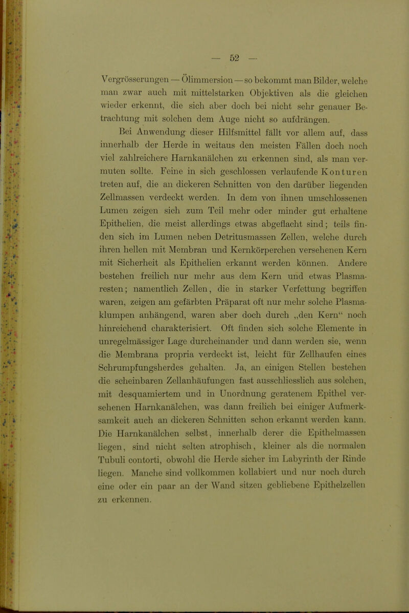 Vergrösserungen — Ölimmersion —so bekommt man Bilder, welche man zwar auch mit mittelstarken Objektiven als die gleichen wieder erkennt, die sich aber doch bei nicht sehr genauer Be- trachtung mit solchen dem Auge nicht so aufdrängen. Bei Anwendung dieser Hilfsmittel fällt vor allem auf, dass innerhalb der Herde in weitaus den meisten Fällen doch noch viel zahlreichere Harnkanälchen zu erkennen sind, als man ver- muten sollte. Feine in sich geschlossen verlaufende Konturen treten auf, die an dickeren Schnitten von den darüber Hegenden Zellmassen verdeckt werden. In dem von ihnen umschlossenen Lumen zeigen sich zum Teil mehr oder minder gut erhaltene Epithehen, die meist allerdings etwas abgeflacht sind; teils fin- den sich im Lumen neben Detritusmassen Zellen, welche durch ihren hellen mit Membran und Kernkörperchen versehenen Kern mit Sicherheit als Epithehen erkannt werden können. Andere bestehen freilich nur mehr aus dem Kern und etwas Plasma- resten; namentlich Zellen, die in starker Verfettung begriffen waren, zeigen am gefärbten Präparat oft nur mehr solche Plasma- klumpen anhängend, waren aber doch durch „den Kern noch hinreichend charakterisiert. Oft finden sich solche Elemente in unregelmässiger Lage durcheinander und dann werden sie, wenn die Membrana propria verdeckt ist, leicht für Zellhaufen eines Schrumpfungsherdes gehalten. Ja, an einigen Stellen bestehen die scheinbaren ZeUanhäufungen fast ausscliliesslich aus solchen, mit desquamiertem und in Unordnung geratenem Epithel ver- sehenen Harnkanälchen, was dann freilich bei einiger Aufmerk- samkeit auch an dickeren Schnitten schon erkannt werden kann. Die Harnkanälchen selbst, innerhalb derer die Epithelmassen Hegen, sind nicht selten atrophisch, kleiner als die normalen Tubuli contorti, obwohl die Herde sicher im Labyrinth der Rinde Hegen. Manche sind vollkommen koUabiert und nur noch durch eine oder ein paar an der Wand sitzen gebliebene Epithelzelleii zu erkennen.