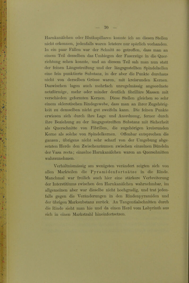 Harnkanälchen oder Blutkapillareii konnte icli an diesen Stellen nicht erkennen, jedenfalls waren letztere nur spärlich vorhanden. In ein paar Fällen war der Schnitt so getroffen, dass man an einem Teil desselben das Umbiegen der Faserzüge in die Quer- richtung sehen konnte, und an diesem Teil sah man nun statt der feinen Längsstreifung und der längsgestellten Spindelzellen eine fein punktierte Substanz, in der aber die Punkte durchaus nicht von derselben Grösse waren, mit kreisrunden Kernen. Dazwischen lagen auch mehrfach unregelmässig angeordnete netzförmige, mehr oder minder deutlich fibrilläre Massen mit verschieden geformten Kernen. Diese Stellen gleichen so sehr einem sklerotischen Bindegewebe, dass man an ihrer Zugehörig- keit zu demselben nicht gut zweifeln kann. Die feinen Punkte erwiesen sich durch ihre Lage und Anordnung, ferner durch ihre Beziehung zu der längsgestreiften Substanz mit Sicherheit als Querschnitte von Fibrillen, die zugehörigen kreisrunden Kerne als solche von Spindelkernen. Offenbar entsprechen die ganzen, übrigens nicht sehr scharf von der Umgebung abge- setzten Herde den Zwischenräumen zwischen einzelnen Bündeln der Vasa recta; einzelne Harnkanälchen waren an Querschnitten wahrzunehmen. Verhältnismässig am wenigsten verändert zeigten sich von allen Markteilen die Pyramidenfortsätze in die Rinde. Manchmal war freilich auch hier eine stärkere Verbreiterung der Interstitiums zwischen den Harnkanälchen wahrnelmibar, im allgemeinen aber war dieselbe nicht hochgradig, und trat jeden- falls gegen die Veränderungen in den Rindenpyramiden und der übrigen Marksubstanz zurück. An Tangentialschnitten durch die Rinde sieht man hie und da einen Herd vom Labyrmth aus sich in einen Markstrahl hineinfortsetzen.